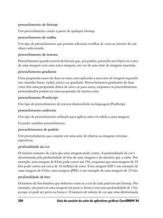 preenchimento de bitmap
Um preenchimento criado a partir de qualquer bitmap.
preenchimento de malha
Um tipo de preenchimento que permite adicionar retalhos de cores ao interior de um
objeto selecionado.
preenchimento de textura
Preenchimento gerado através de fractais que, por padrão, preenche um objeto ou a área
de uma imagem com uma única imagem, em vez de uma série de imagens repetidas.
preenchimento gradiente
Uma progressão suave de duas ou mais cores aplicadas a uma área de imagem seguindo
um caminho linear, radial, cônico ou quadrado. Preenchimentos gradientes de duas
cores têm uma progressão direta de uma cor para outra, enquanto os preenchimentos
personalizados podem ter uma progressão de muitas cores.
preenchimento PostScript
Um tipo de preenchimento de textura desenvolvido na linguagem PostScript.
preenchimento uniforme
Um tipo de preenchimento utilizado para aplicar uma cor sólida a uma imagem.
Consulte também preenchimento.
preenchimentos de padrão
Um preenchimento que consiste em uma série de objetos ou imagens vetoriais
repetitivos.
profundidade da cor
O número máximo de cores que uma imagem pode conter. A profundidade da cor é
determinada pela profundidade de bits de uma imagem e do monitor que a exibe. Por
exemplo, uma imagem de 8 bits pode conter até 256, enquanto que uma imagem de 24
bits pode conter até cerca de 16 milhões de cores. Uma imagem GIF é um exemplo de
uma imagem de 8 bits; uma imagem JPEG é um exemplo de uma imagem de 24 bits.
profundidade de bits
O número de bits binários que definem o tom ou a cor de cada pixel em um bitmap. Por
exemplo, um pixel em uma imagem em preto-e-branco tem uma profundidade de 1 bit,
porque só pode ser preto ou branco. O número de valores de cor que uma determinada

500                        Guia do usuário da suíte de aplicativos gráficos CorelDRAW X4
 