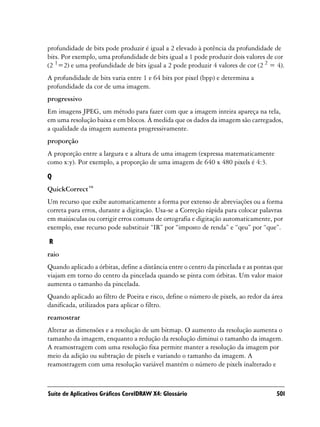 profundidade de bits pode produzir é igual a 2 elevado à potência da profundidade de
bits. Por exemplo, uma profundidade de bits igual a 1 pode produzir dois valores de cor
(2 1=2) e uma profundidade de bits igual a 2 pode produzir 4 valores de cor (2 2 = 4).
A profundidade de bits varia entre 1 e 64 bits por pixel (bpp) e determina a
profundidade da cor de uma imagem.
progressivo
Em imagens JPEG, um método para fazer com que a imagem inteira apareça na tela,
em uma resolução baixa e em blocos. À medida que os dados da imagem são carregados,
a qualidade da imagem aumenta progressivamente.
proporção
A proporção entre a largura e a altura de uma imagem (expressa matematicamente
como x:y). Por exemplo, a proporção de uma imagem de 640 x 480 pixels é 4:3.

Q
QuickCorrect™
Um recurso que exibe automaticamente a forma por extenso de abreviações ou a forma
correta para erros, durante a digitação. Usa-se a Correção rápida para colocar palavras
em maiúsculas ou corrigir erros comuns de ortografia e digitação automaticamente, por
exemplo, esse recurso pode substituir “IR” por “imposto de renda” e “qeu” por “que”.

R
raio
Quando aplicado a órbitas, define a distância entre o centro da pincelada e as pontas que
viajam em torno do centro da pincelada quando se pinta com órbitas. Um valor maior
aumenta o tamanho da pincelada.
Quando aplicado ao filtro de Poeira e risco, define o número de pixels, ao redor da área
danificada, utilizados para aplicar o filtro.
reamostrar
Alterar as dimensões e a resolução de um bitmap. O aumento da resolução aumenta o
tamanho da imagem, enquanto a redução da resolução diminui o tamanho da imagem.
A reamostragem com uma resolução fixa permite manter a resolução da imagem por
meio da adição ou subtração de pixels e variando o tamanho da imagem. A
reamostragem com uma resolução variável mantém o número de pixels inalterado e



Suíte de Aplicativos Gráficos CorelDRAW X4: Glossário                                 501
 