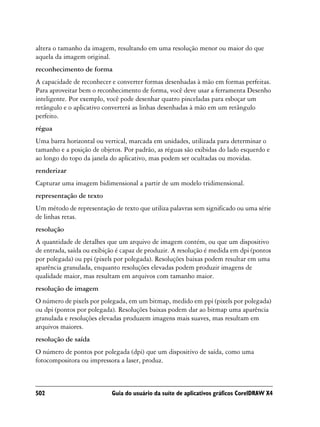 altera o tamanho da imagem, resultando em uma resolução menor ou maior do que
aquela da imagem original.
reconhecimento de forma
A capacidade de reconhecer e converter formas desenhadas à mão em formas perfeitas.
Para aproveitar bem o reconhecimento de forma, você deve usar a ferramenta Desenho
inteligente. Por exemplo, você pode desenhar quatro pinceladas para esboçar um
retângulo e o aplicativo converterá as linhas desenhadas à mão em um retângulo
perfeito.
régua
Uma barra horizontal ou vertical, marcada em unidades, utilizada para determinar o
tamanho e a posição de objetos. Por padrão, as réguas são exibidas do lado esquerdo e
ao longo do topo da janela do aplicativo, mas podem ser ocultadas ou movidas.
renderizar
Capturar uma imagem bidimensional a partir de um modelo tridimensional.
representação de texto
Um método de representação de texto que utiliza palavras sem significado ou uma série
de linhas retas.
resolução
A quantidade de detalhes que um arquivo de imagem contém, ou que um dispositivo
de entrada, saída ou exibição é capaz de produzir. A resolução é medida em dpi (pontos
por polegada) ou ppi (pixels por polegada). Resoluções baixas podem resultar em uma
aparência granulada, enquanto resoluções elevadas podem produzir imagens de
qualidade maior, mas resultam em arquivos com tamanho maior.
resolução de imagem
O número de pixels por polegada, em um bitmap, medido em ppi (pixels por polegada)
ou dpi (pontos por polegada). Resoluções baixas podem dar ao bitmap uma aparência
granulada e resoluções elevadas produzem imagens mais suaves, mas resultam em
arquivos maiores.
resolução de saída
O número de pontos por polegada (dpi) que um dispositivo de saída, como uma
fotocompositora ou impressora a laser, produz.



502                        Guia do usuário da suíte de aplicativos gráficos CorelDRAW X4
 