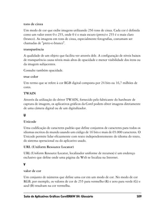 tons de cinza
Um modo de cor que exibe imagens utilizando 256 tons de cinza. Cada cor é definida
como um valor entre 0 e 255, onde 0 é o mais escuro (preto) e 255 é o mais claro
(branco). As imagens em tons de cinza, especialmente fotografias, costumam ser
chamadas de "preto-e-branco".
transparência
A qualidade de um objeto que facilita ver através dele. A configuração de níveis baixos
de transparência causa níveis mais altos de opacidade e menor visibilidade dos itens ou
da imagem subjacentes.
Consulte também opacidade.
true color
Um termo que se refere à cor RGB digital composta por 24 bits ou 16,7 milhões de
cores.
TWAIN
Através da utilização do driver TWAIN, fornecido pelo fabricante do hardware de
captura de imagem, os aplicativos gráficos da Corel podem obter imagens diretamente
de uma câmera digital ou de um digitalizador.

U
Unicode
Uma codificação de caracteres padrão que define conjuntos de caracteres para todos os
idiomas escritos do mundo usando um código de 16 bits e mais de 65.000 caracteres. O
Unicode permite lidar eficazmente com texto independentemente do idioma do texto,
do sistema operacional ou do aplicativo usado.
URL (Uniform Resource Locator)
URL (Uniform Resource Locator, localizador uniforme de recursos) é um endereço
exclusivo que define onde uma página da Web se localiza na Internet.

V
valor de cor
Um conjunto de números que define uma cor em um modo de cor. No modo de cor
RGB, por exemplo, os valores de cor de 255 para vermelho (R) e zero para verde (G) e
azul (B) resultam na cor vermelha.

Suíte de Aplicativos Gráficos CorelDRAW X4: Glossário                               509
 