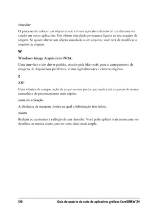 vincular
O processo de colocar um objeto criado em um aplicativo dentro de um documento
criado em outro aplicativo. Um objeto vinculado permanece ligado ao seu arquivo de
origem. Se quiser alterar um objeto vinculado a um arquivo, você terá de modificar o
arquivo de origem.
W
Windows Image Acquisition (WIA)
Uma interface e um driver padrão, criados pela Microsoft, para o carregamento de
imagens de dispositivos periféricos, como digitalizadores e câmeras digitais.

Z
ZIP
Uma técnica de compactação de arquivos sem perda que resulta em arquivos de menor
tamanho e de processamento mais rápido.
zona de ativação
A distância da margem direita na qual a hifenização tem início.
zoom
Reduzir ou aumentar a exibição de um desenho. Você pode aplicar mais zoom para ver
detalhes ou menos zoom para ter uma visão mais ampla.




510                        Guia do usuário da suíte de aplicativos gráficos CorelDRAW X4
 
