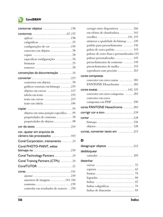 CorelDRAW

contornar objetos . . . . . . . . . . . . . . . . . . .158                      corrigir entre dispositivos . . . . . . . . . 266
contornos . . . . . . . . . . . . . . . . . . . . . . . 67, 157                 em efeitos de chanfradura . . . . . . . . . 163
    aplicar . . . . . . . . . . . . . . . . . . . . . . . . . .158              escolher . . . . . . . . . . . . . . . . . . . . .141, 335
    caligráficos . . . . . . . . . . . . . . . . . . . . . . .77                otimizar a qualidade do bitmap . . . . 239
    configurações de cor . . . . . . . . . . . . . .159                         padrão para preenchimentos . . . . . . 156
    converter em objetos . . . . . . . . . . . . . . .78                        paleta de cores padrão . . . . . . . . . . . . 143
    copiar . . . . . . . . . . . . . . . . . . . . . . . . . . .78              paletas de cores fixas e personalizadas 143
    especificar configurações . . . . . . . . . . .76                           paletas personalizadas . . . . . . . . . . . . 145
    formatar . . . . . . . . . . . . . . . . . . . . . . . . .75                preenchimentos de contorno . . . . . . 159
    remover . . . . . . . . . . . . . . . . . . . . . . . . . .78               preenchimentos de malha . . . . . . . . . 153
                                                                                reproduzir com precisão . . . . . . . . . . 263
convenções da documentação . . . . . . . . .16
                                                                         cores compostas
converter . . . . . . . . . . . . . . . . . . . . . . . . . . .215
                                                                             converter em cores exatas . . . . . . . . . 283
    contornos em objetos . . . . . . . . . . . . . .78
                                                                             PANTONE Hexachrome . . . . . . . . 283
    gráficos vetoriais em bitmaps . . . . . . .235
    objetos em curvas . . . . . . . . . . . . . . . .115                 cores exatas . . . . . . . . . . . . . . . . . . . . .142, 335
    tabela em texto . . . . . . . . . . . . . . . . . . .193                 converter em cores compostas . . . . . 283
    texto em curvas . . . . . . . . . . . . . . . . . .215                   converter em cores
    texto em tabela . . . . . . . . . . . . . . . . . . .184                 compostas em PDF . . . . . . . . . . . . . . 290

copiar . . . . . . . . . . . . . . . . . . . . . . . . . . . . . . .93   cores PANTONE Hexachrome . . . . . . .283
    objetos em uma posição específica . . . .95                          corrigir cor e tom . . . . . . . . . . . . . . . . . . . .239
    propriedades de contorno . . . . . . . . . . .78                     cortar . . . . . . . . . . . . . . . . . . . . . . . . . . . . . .128
    propriedades de objetos . . . . . . . . . . . . .98                      bitmaps . . . . . . . . . . . . . . . . . . . . . . . . 236
cor do texto . . . . . . . . . . . . . . . . . . . . . . . .214              objetos . . . . . . . . . . . . . . . . . . . . . . . . . 128
cor, ajustar em arquivos de                                              curvas, converter texto em . . . . . . . . . . .215
câmera não processados . . . . . . . . . . . . .443
Corel Corporation, treinamento . . . . . . .23                           D
Corel PHOTO-PAINT, editar                                                desagrupar objetos . . . . . . . . . . . . . . . . . .112
bitmaps no . . . . . . . . . . . . . . . . . . . . . . . . . .239        desbloquear
Corel Technology Partners . . . . . . . . . . . .24                          camadas . . . . . . . . . . . . . . . . . . . . . . . 205
Corel Training Partners (CTPs) . . . . . . . .24                         desenhar
CorelTUTOR . . . . . . . . . . . . . . . . . . . . . . . .21                 curvas . . . . . . . . . . . . . . . . . . . . . . . . . .   72
                                                                             espirais . . . . . . . . . . . . . . . . . . . . . . . . .   62
cores . . . . . . . . . . . . . . . . . . . . . . . . . . . . . . .141
                                                                             formas . . . . . . . . . . . . . . . . . . . . . . . . . .   55
    ajustar . . . . . . . . . . . . . . . . . . . . . . . . . .239
                                                                             legendas . . . . . . . . . . . . . . . . . . . . . . . .     84
    amostrar de imagens . . . . . . . . . . 143, 336
                                                                             linhas . . . . . . . . . . . . . . . . . . . . . . . . . .   67
    contorno . . . . . . . . . . . . . . . . . . . . . . . .159
                                                                             linhas caligráficas . . . . . . . . . . . . . . . . .        74
    controlar em resultados de rastreio . .250
                                                                             linhas de dimensão . . . . . . . . . . . . . . .             83

516                                                                                                                                  Índice
 