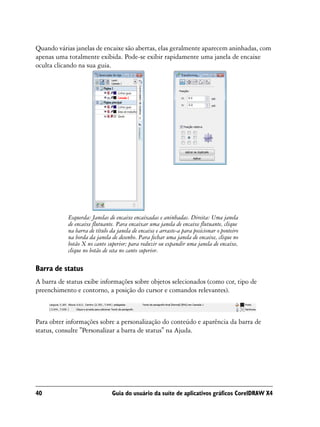 Quando várias janelas de encaixe são abertas, elas geralmente aparecem aninhadas, com
apenas uma totalmente exibida. Pode-se exibir rapidamente uma janela de encaixe
oculta clicando na sua guia.




           Esquerda: Janelas de encaixe encaixadas e aninhadas. Direita: Uma janela
           de encaixe flutuante. Para encaixar uma janela de encaixe flutuante, clique
           na barra de título da janela de encaixe e arraste-a para posicionar o ponteiro
           na borda da janela de desenho. Para fechar uma janela de encaixe, clique no
           botão X no canto superior; para reduzir ou expandir uma janela de encaixe,
           clique no botão de seta no canto superior.

Barra de status
A barra de status exibe informações sobre objetos selecionados (como cor, tipo de
preenchimento e contorno, a posição do cursor e comandos relevantes).



Para obter informações sobre a personalização do conteúdo e aparência da barra de
status, consulte "Personalizar a barra de status" na Ajuda.




40                             Guia do usuário da suíte de aplicativos gráficos CorelDRAW X4
 