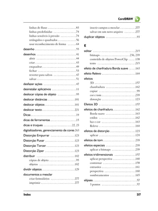 CorelDRAW

       linhas de fluxo . . . . . . . . . . . . . . . . . . . . 83                 inserir campos a mesclar . . . . . . . . . . .277
       linhas predefinidas . . . . . . . . . . . . . . . . 74                     salvar em um novo arquivo . . . . . . . .277
       linhas sensíveis à pressão . . . . . . . . . . . 74                 duplicar objetos . . . . . . . . . . . . . . . . . . . . . .93
       retângulos e quadrados . . . . . . . . . . . . . 56
       usar reconhecimento de forma . . . . . . 64
                                                                           E
desenho . . . . . . . . . . . . . . . . . . . . . . . . . . . . . 55
                                                                           editar . . . . . . . . . . . . . . . . . . . . . . . . . . . . . .215
desenhos . . . . . . . . . . . . . . . . . . . . . . . . . . . . 41             bitmaps . . . . . . . . . . . . . . . . . . . . .236, 239
    abrir . . . . . . . . . . . . . . . . . . . . . . . . . . . . 44            conteúdo de objetos PowerClip . . . . .138
    criar . . . . . . . . . . . . . . . . . . . . . . . . . . . . . 43          texto . . . . . . . . . . . . . . . . . . . . . . . . . . .215
    enquadrar . . . . . . . . . . . . . . . . . . . . . . . . 49
                                                                           efeito de chanfradura Borda suave . . . . .163
    fechar . . . . . . . . . . . . . . . . . . . . . . . . . . . 53
    reverter para salvos . . . . . . . . . . . . . . . . 47                efeito Relevo . . . . . . . . . . . . . . . . . . . . . . . .164
    salvar . . . . . . . . . . . . . . . . . . . . . . . . . . . . 51      efeitos
desfazer ações . . . . . . . . . . . . . . . . . . . . . . . 47                 3D . . . . . . . . . . . . . . . . . . . . . . . . . . . . .157
                                                                                chanfradura . . . . . . . . . . . . . . . . . . . . .162
desinstalar aplicativos . . . . . . . . . . . . . . . . . 11
                                                                                copiar . . . . . . . . . . . . . . . . . . . . . . . . . . .99
deslocar cópias de objeto . . . . . . . . . . . . . 95                          cor e tom . . . . . . . . . . . . . . . . . . . . . . . .239
deslocar distãncias . . . . . . . . . . . . . . . . . . . 101                   distorção . . . . . . . . . . . . . . . . . . . . . . . .123
deslocar objetos . . . . . . . . . . . . . . . . . . . . . 101             Efeitos 3D . . . . . . . . . . . . . . . . . . . . . . . . . .157
deslocar texto . . . . . . . . . . . . . . . . . . . . . . . 221           efeitos de chanfradura . . . . . . . . . . . . . . . .162
Dicas . . . . . . . . . . . . . . . . . . . . . . . . . . . . . . . . 19        Borda suave . . . . . . . . . . . . . . . . . . . . .163
                                                                                estilos . . . . . . . . . . . . . . . . . . . . . . . . . .162
dicas de ferramentas . . . . . . . . . . . . . . . . . . 15
                                                                                luz e cor . . . . . . . . . . . . . . . . . . . . . . . .163
dicas e truques . . . . . . . . . . . . . . . . . . . . 22, 23                  Relevo . . . . . . . . . . . . . . . . . . . . . . . . . .164
digitalizadores, gerenciamento de cores 263                                efeitos de distorção . . . . . . . . . . . . . . . . . .123
Distorção Empurrar . . . . . . . . . . . . . . . . . 123                        aplicar . . . . . . . . . . . . . . . . . . . . . . . . . .124
Distorção Puxar . . . . . . . . . . . . . . . . . . . . . 123              efeitos de tom . . . . . . . . . . . . . . . . . . . . . . .239
Distorção Torcer . . . . . . . . . . . . . . . . . . . . 123               efeitos especiais . . . . . . . . . . . . . . . . . . . . .239
Distorção Zíper . . . . . . . . . . . . . . . . . . . . . 123                   aplicar a bitmaps . . . . . . . . . . . . . . . . .239

distribuir . . . . . . . . . . . . . . . . . . . . . . . . . . . 102       efeitos tridimensionais . . . . . . . . . . . . . . .157
     cópias de objeto . . . . . . . . . . . . . . . . . . . 95                  aplicar perspectiva . . . . . . . . . . . . . . . .160
     objetos . . . . . . . . . . . . . . . . . . . . . . . . . 102              contornar . . . . . . . . . . . . . . . . . . . . . . .158
                                                                                extrusões . . . . . . . . . . . . . . . . . . . . . . . .161
dividir objetos . . . . . . . . . . . . . . . . . . . . . . . 129
                                                                                perspectiva . . . . . . . . . . . . . . . . . . . . . .160
documentos a mesclar                                                            sombreamentos . . . . . . . . . . . . . . . . . .165
    criar formulários . . . . . . . . . . . . . . . . . 277
                                                                           elipses . . . . . . . . . . . . . . . . . . . . . . . . . . . . . . .57
    imprimir . . . . . . . . . . . . . . . . . . . . . . . . 277
                                                                                3 pontos . . . . . . . . . . . . . . . . . . . . . . . . .57


Index                                                                                                                                         517
 