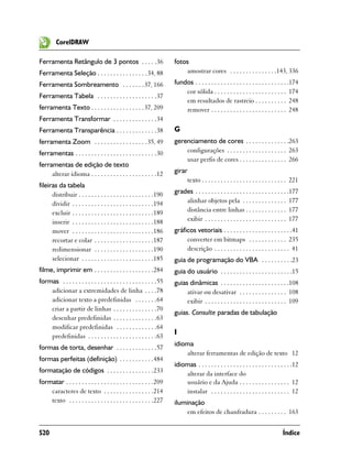 CorelDRAW

Ferramenta Retângulo de 3 pontos . . . . .36                           fotos
Ferramenta Seleção . . . . . . . . . . . . . . . . 34, 88                  amostrar cores . . . . . . . . . . . . . . .143, 336
Ferramenta Sombreamento . . . . . . . 37, 166                          fundos . . . . . . . . . . . . . . . . . . . . . . . . . . . . . .174
                                                                           cor sólida . . . . . . . . . . . . . . . . . . . . . . . 174
Ferramenta Tabela . . . . . . . . . . . . . . . . . . .37
                                                                           em resultados de rastreio . . . . . . . . . . 248
ferramenta Texto . . . . . . . . . . . . . . . . . 37, 209                 remover . . . . . . . . . . . . . . . . . . . . . . . . 248
Ferramenta Transformar . . . . . . . . . . . . . .34
Ferramenta Transparência . . . . . . . . . . . . .38                   G
ferramenta Zoom . . . . . . . . . . . . . . . . . 35, 49               gerenciamento de cores . . . . . . . . . . . . . .263
ferramentas . . . . . . . . . . . . . . . . . . . . . . . . . .30          configurações . . . . . . . . . . . . . . . . . . . 263
                                                                           usar perfis de cores . . . . . . . . . . . . . . . 266
ferramentas de edição de texto
     alterar idioma . . . . . . . . . . . . . . . . . . . . .12        girar
                                                                            texto . . . . . . . . . . . . . . . . . . . . . . . . . . . 221
fileiras da tabela
      distribuir . . . . . . . . . . . . . . . . . . . . . . . .190    grades . . . . . . . . . . . . . . . . . . . . . . . . . . . . . .177
      dividir . . . . . . . . . . . . . . . . . . . . . . . . . .194       alinhar objetos pela . . . . . . . . . . . . . . 177
      excluir . . . . . . . . . . . . . . . . . . . . . . . . . .189       distância entre linhas . . . . . . . . . . . . . 177
      inserir . . . . . . . . . . . . . . . . . . . . . . . . . .188       exibir . . . . . . . . . . . . . . . . . . . . . . . . . . 177
      mover . . . . . . . . . . . . . . . . . . . . . . . . . .186     gráficos vetoriais . . . . . . . . . . . . . . . . . . . . . .41
      recortar e colar . . . . . . . . . . . . . . . . . . .187             converter em bitmaps . . . . . . . . . . . . 235
      redimensionar . . . . . . . . . . . . . . . . . . .190                descrição . . . . . . . . . . . . . . . . . . . . . . . . 41
      selecionar . . . . . . . . . . . . . . . . . . . . . . .185      guia de programação do VBA . . . . . . . . . .23
filme, imprimir em . . . . . . . . . . . . . . . . . . .284            guia do usuário . . . . . . . . . . . . . . . . . . . . . . .15
formas . . . . . . . . . . . . . . . . . . . . . . . . . . . . . .55   guias dinâmicas . . . . . . . . . . . . . . . . . . . . . .108
    adicionar a extremidades de linha . . . .78                             ativar ou desativar . . . . . . . . . . . . . . . 108
    adicionar texto a predefinidas . . . . . . .64                          exibir . . . . . . . . . . . . . . . . . . . . . . . . . . 109
    criar a partir de linhas . . . . . . . . . . . . . .70
                                                                       guias. Consulte paradas de tabulação
    desenhar predefinidas . . . . . . . . . . . . . .63
    modificar predefinidas . . . . . . . . . . . . .64
                                                                       I
    predefinidas . . . . . . . . . . . . . . . . . . . . . .63
                                                                       idioma
formas de torta, desenhar . . . . . . . . . . . . .57
                                                                           alterar ferramentas de edição de texto 12
formas perfeitas (definição) . . . . . . . . . . .484
                                                                       idiomas . . . . . . . . . . . . . . . . . . . . . . . . . . . . . .12
formatação de códigos . . . . . . . . . . . . . . .233                     alterar da interface do
formatar . . . . . . . . . . . . . . . . . . . . . . . . . . . .209        usuário e da Ajuda . . . . . . . . . . . . . . . . 12
    caracteres de texto . . . . . . . . . . . . . . . .214                 instalar . . . . . . . . . . . . . . . . . . . . . . . . . 12
    texto . . . . . . . . . . . . . . . . . . . . . . . . . . .227     iluminação
                                                                            em efeitos de chanfradura . . . . . . . . . 163


520                                                                                                                                Índice
 