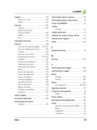 CorelDRAW

imagens . . . . . . . . . . . . . . . . . . . . . . . . . . . . 239    informações sobre o arquivo . . . . . . . . . .279
    ajustar cor e tom . . . . . . . . . . . . . . . . . 239            informações sobre o documento . . . . . . .52
    tabelas . . . . . . . . . . . . . . . . . . . . . . . . . . 195
                                                                       iniciar CorelDRAW . . . . . . . . . . . . . . . . . . .42
importar . . . . . . . . . . . . . . . . . . . . . . . . . . . . 291
                                                                       instalar
    arquivos . . . . . . . . . . . . . . . . . . . . . . . . 291
                                                                            em rede . . . . . . . . . . . . . . . . . . . . . . . . . .13
    arquivos de câmera
    não processados . . . . . . . . . . . . . . . . . . 440            instalar aplicativos . . . . . . . . . . . . . . . . . . . .10
    tabelas . . . . . . . . . . . . . . . . . . . . . . . . . . 196    interface do usuário, alterar idioma . . . . .12
    texto . . . . . . . . . . . . . . . . . . . . . . . . . . . 212    interseccionar objetos . . . . . . . . . . . . . . . .135
impressão comercial . . . . . . . . . . . . . . . . . 279              itálico . . . . . . . . . . . . . . . . . . . . . . . . . . . . . .214
imprimir . . . . . . . . . . . . . . . . . . . . . . . . . . . . 269
    aviso de orientação de página . . 271, 467                         J
    barras de calibragem de cores . . . . . . . 281
                                                                       janelas de encaixe . . . . . . . . . . . . . . . . . . . .39
    camadas . . . . . . . . . . . . . . . . . . . . . . . . 204
    converter cores exatas . . . . . . . . . . . . . 283
    documentos mesclados . . . . . . . . 272, 277                      K
    em filme . . . . . . . . . . . . . . . . . . . . . . . . 284       kerning . . . . . . . . . . . . . . . . . . . . . . . . . . . . .221
    escalas de densitômetro . . . . . . . . . . . 281
    impressão comercial . . . . . . . . . . . . . . 279                L
    informações do arquivo . . . . . . . . . . . 281
                                                                       Lab de ajuste de imagem . . . . . . . . . . . . .239
    layout . . . . . . . . . . . . . . . . . . . . . . . . . . 270
    layouts de imposição . . . . . . . . . . . . . . 279               Lab Endireitar imagem . . . . . . . . . . . . . . .238
    marcas da impressora . . . . . . . . . . . . . 279                 layers
    marcas de registro . . . . . . . . . . . . . . . . 281                  deleting . . . . . . . . . . . . . . . . . . . . . . . . .202
    números de páginas . . . . . . . . . . . . . . 281                      locking . . . . . . . . . . . . . . . . . . . . . . . . .204
    separações de cores . . . . . . . . . . . . . . . 282              layout . . . . . . . . . . . . . . . . . . . . . . . . . . . . . .171
    telas de meio-tom . . . . . . . . . . . . . . . . 239                  para imprimir . . . . . . . . . . . . . . . .270, 466
    tópicos da Ajuda . . . . . . . . . . . . . . . . . . 17
                                                                       legendas, desenhar . . . . . . . . . . . . . . . . . . .84
    trabalhos em ladrilhos . . . . . . . . . . . . 271
    visualizar . . . . . . . . . . . . . . . . . . . . . . . 272       limite de meia-esquadria . . . . . . . . . . . . . . .76
                                                                            definir . . . . . . . . . . . . . . . . . . . . . . . . . . .77
inclinar objetos . . . . . . . . . . . . . . . . . . . . . . 123
                                                                       limite, objeto . . . . . . . . . . . . . . . . . . . . . . . . .97
incorporar (definição) . . . . . . . . . . . . . . . . 487
                                                                       linha base de texto(definição) . . . . . . . . .489
informações do arquivo
     imprimir . . . . . . . . . . . . . . . . . . . . . . . . 281      linhas . . . . . . . . . . . . . . . . . . . . . . . . . . . . . . . .67
                                                                            adicionar formas de extremidade . . . . .78
                                                                            Bézier . . . . . . . . . . . . . . . . . . . . . . . . . . .70
                                                                            caligráficas . . . . . . . . . . . . . . . . . . . . . . .72
                                                                            conectoras . . . . . . . . . . . . . . . . . . . . . . . .83


Index                                                                                                                                      521
 