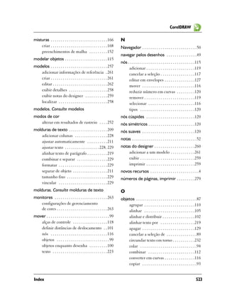 CorelDRAW

misturas . . . . . . . . . . . . . . . . . . . . . . . . . . . . 166     N
    criar . . . . . . . . . . . . . . . . . . . . . . . . . . . . 168    Navegador . . . . . . . . . . . . . . . . . . . . . . . . . . .50
    preenchimentos de malha . . . . . . . . . 152
                                                                         navegar pelos desenhos . . . . . . . . . . . . . . .49
modelar objetos . . . . . . . . . . . . . . . . . . . . . 115
                                                                         nós . . . . . . . . . . . . . . . . . . . . . . . . . . . . . . . . .115
modelos . . . . . . . . . . . . . . . . . . . . . . . . . . . . 257           adicionar . . . . . . . . . . . . . . . . . . . . . . . .119
   adicionar informações de referência . 261                                  cancelar a seleção . . . . . . . . . . . . . . . . .117
   criar . . . . . . . . . . . . . . . . . . . . . . . . . . . . 261          editar em envelopes . . . . . . . . . . . . . . .127
   editar . . . . . . . . . . . . . . . . . . . . . . . . . . . 262           mover . . . . . . . . . . . . . . . . . . . . . . . . . .116
   exibir detalhes . . . . . . . . . . . . . . . . . . . 258                  reduzir número em curvas . . . . . . . . .120
   exibir notas do designer . . . . . . . . . . . 259                         remover . . . . . . . . . . . . . . . . . . . . . . . . .119
   localizar . . . . . . . . . . . . . . . . . . . . . . . . 258              selecionar . . . . . . . . . . . . . . . . . . . . . . .116
modelos. Consulte modelos                                                     tipos . . . . . . . . . . . . . . . . . . . . . . . . . . .120
modos de cor                                                             nós cúspides . . . . . . . . . . . . . . . . . . . . . . . .120
   alterar em resultados de rastreio . . . . 252                         nós simétricos . . . . . . . . . . . . . . . . . . . . . . .120
molduras de texto . . . . . . . . . . . . . . . . . . . 209              nós suaves . . . . . . . . . . . . . . . . . . . . . . . . . .120
    adicionar colunas . . . . . . . . . . . . . . . . 228
                                                                         notas . . . . . . . . . . . . . . . . . . . . . . . . . . . . . . . .52
    ajustar automaticamente . . . . . . . . . . 211
    ajustar texto . . . . . . . . . . . . . . . . . 228, 229             notas do designer . . . . . . . . . . . . . . . . . . . .260
    alinhar texto de parágrafo . . . . . . . . . . 219                       adicionar a um modelo . . . . . . . . . . . .261
    combinar e separar . . . . . . . . . . . . . . . 229                     exibir . . . . . . . . . . . . . . . . . . . . . . . . . . .259
    formatar . . . . . . . . . . . . . . . . . . . . . . . . 229             imprimir . . . . . . . . . . . . . . . . . . . . . . . .259
    separar de objeto . . . . . . . . . . . . . . . . . 211              novos recursos . . . . . . . . . . . . . . . . . . . . . . . .4
    tamanho fixo . . . . . . . . . . . . . . . . . . . . 229             números de páginas, imprimir . . . . . . . . .279
    vincular . . . . . . . . . . . . . . . . . . . . . . . . 229
molduras. Consulte molduras de texto                                     O
monitores . . . . . . . . . . . . . . . . . . . . . . . . . . 263        objetos . . . . . . . . . . . . . . . . . . . . . . . . . . . . . .87
   configurações de gerenciamento                                            agrupar . . . . . . . . . . . . . . . . . . . . . . . . .110
   de cores . . . . . . . . . . . . . . . . . . . . . . . . . 263            alinhar . . . . . . . . . . . . . . . . . . . . . . . . .105
mover . . . . . . . . . . . . . . . . . . . . . . . . . . . . . . . 99       alinhar e distribuir . . . . . . . . . . . . . . . .102
   alças de controle . . . . . . . . . . . . . . . . . 118                   alinhar texto por . . . . . . . . . . . . . . . . .219
   definir distâncias de deslocamento . . 101                                apagar . . . . . . . . . . . . . . . . . . . . . . . . . .129
   nós . . . . . . . . . . . . . . . . . . . . . . . . . . . . 116           cancelar a seleção de . . . . . . . . . . . . . . .89
   objetos . . . . . . . . . . . . . . . . . . . . . . . . . . 99            circundar texto em torno . . . . . . . . . . .232
   objetos enquanto desenha . . . . . . . . . 100                            colar . . . . . . . . . . . . . . . . . . . . . . . . . . . .94
   texto . . . . . . . . . . . . . . . . . . . . . . . . . . . 223           combinar . . . . . . . . . . . . . . . . . . . . . . .112
                                                                             converter em curvas . . . . . . . . . . . . . . .116
                                                                             copiar . . . . . . . . . . . . . . . . . . . . . . . . . . .93


Index                                                                                                                                       523
 