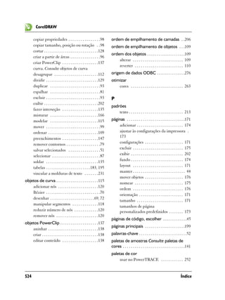 CorelDRAW

       copiar propriedades . . . . . . . . . . . . . . . .98             ordem de empilhamento de camadas . .206
       copiar tamanho, posição ou rotação . .98                          ordem de empilhamento de objetos . . .109
       cortar . . . . . . . . . . . . . . . . . . . . . . . . . . .128
                                                                         ordem dos objetos . . . . . . . . . . . . . . . . . . .109
       criar a partir de áreas . . . . . . . . . . . . . . .96
                                                                             alterar . . . . . . . . . . . . . . . . . . . . . . . . . 109
       criar PowerClip . . . . . . . . . . . . . . . . . .137
                                                                             reverter . . . . . . . . . . . . . . . . . . . . . . . . 110
       curva. Consulte objetos de curva
       desagrupar . . . . . . . . . . . . . . . . . . . . . .112         origem de dados ODBC . . . . . . . . . . . . . .276
       dividir . . . . . . . . . . . . . . . . . . . . . . . . . .129    otimizar
       duplicar . . . . . . . . . . . . . . . . . . . . . . . . .93          cores . . . . . . . . . . . . . . . . . . . . . . . . . . 263
       espalhar . . . . . . . . . . . . . . . . . . . . . . . . .81
       excluir . . . . . . . . . . . . . . . . . . . . . . . . . . .93   P
       exibir . . . . . . . . . . . . . . . . . . . . . . . . . . .202
                                                                         padrões
       fazer interseção . . . . . . . . . . . . . . . . . .135
                                                                             texto . . . . . . . . . . . . . . . . . . . . . . . . . . . 213
       misturar . . . . . . . . . . . . . . . . . . . . . . . .166
       modelar . . . . . . . . . . . . . . . . . . . . . . . .115        páginas . . . . . . . . . . . . . . . . . . . . . . . . . . . . .171
       mover . . . . . . . . . . . . . . . . . . . . . . . . . . .99         adicionar . . . . . . . . . . . . . . . . . . . . . . . 174
       ordenar . . . . . . . . . . . . . . . . . . . . . . . . .109          ajustar às configurações da impressora .
       preenchimentos . . . . . . . . . . . . . . . . . .147                 173
       remover contornos . . . . . . . . . . . . . . . . .79                 configurações . . . . . . . . . . . . . . . . . . . 171
       salvar selecionados . . . . . . . . . . . . . . . .51                 excluir . . . . . . . . . . . . . . . . . . . . . . . . . 175
       selecionar . . . . . . . . . . . . . . . . . . . . . . . .87          exibir . . . . . . . . . . . . . . . . . . . . . . . . . . 202
       soldar . . . . . . . . . . . . . . . . . . . . . . . . . .135         fundo . . . . . . . . . . . . . . . . . . . . . . . . . . 174
       tabelas . . . . . . . . . . . . . . . . . . . . . . 183, 195          layout . . . . . . . . . . . . . . . . . . . . . . . . . 171
       vincular a molduras de texto . . . . . . .231                         manter . . . . . . . . . . . . . . . . . . . . . . . . . . 44
                                                                             mover objetos . . . . . . . . . . . . . . . . . . . 176
objetos de curva . . . . . . . . . . . . . . . . . . . . .115
                                                                             nomear . . . . . . . . . . . . . . . . . . . . . . . . 175
    adicionar nós . . . . . . . . . . . . . . . . . . . .120
                                                                             ordem . . . . . . . . . . . . . . . . . . . . . . . . . 176
    Bézier . . . . . . . . . . . . . . . . . . . . . . . . . . .70
                                                                             orientação . . . . . . . . . . . . . . . . . . . . . . 171
    desenhar . . . . . . . . . . . . . . . . . . . . . .69, 72
                                                                             tamanho . . . . . . . . . . . . . . . . . . . . . . . 171
    manipular segmentos . . . . . . . . . . . . .118
                                                                             tamanhos de página
    reduzir número de nós . . . . . . . . . . . .120                         personalizados predefinidos . . . . . . . 173
    remover nós . . . . . . . . . . . . . . . . . . . . .120
                                                                         páginas de código, escolher . . . . . . . . . . . .45
objetos PowerClip . . . . . . . . . . . . . . . . . . .137
                                                                         páginas principais . . . . . . . . . . . . . . . . . . . .199
    aninhar . . . . . . . . . . . . . . . . . . . . . . . . .138
    criar . . . . . . . . . . . . . . . . . . . . . . . . . . . .138     palavras-chave . . . . . . . . . . . . . . . . . . . . . . . .52
    editar conteúdo . . . . . . . . . . . . . . . . . .138               paletas de amostras Consulte paletas de
                                                                         cores . . . . . . . . . . . . . . . . . . . . . . . . . . . . . . .141
                                                                         paletas de cor
                                                                              usar no PowerTRACE . . . . . . . . . . . 252


524                                                                                                                                   Índice
 