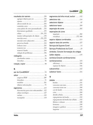CorelDRAW

resultados de rastreio . . . . . . . . . . . . . . . . 250                segmentos de linha virtual, excluir . . . . .132
    agrupar objetos por cor . . . . . . . . . . . . 250                   selecionar nós . . . . . . . . . . . . . . . . . . . . . . .116
    ajustar . . . . . . . . . . . . . . . . . . . . . . . . . . 247
                                                                          selecionar objetos . . . . . . . . . . . . . . . . . . . .87
    alterar modo de cor . . . . . . . . . . . . . . . 252
    controlar cores . . . . . . . . . . . . . . . . . . . 250             selecionar texto . . . . . . . . . . . . . . . . . . . . .209
    criar paleta de cores personalizada . . 252                           separação de cores . . . . . . . . . . . . . . . . . .282
    determinar qualidade . . . . . . . . . . . . . 255                    separações de cores
    editar . . . . . . . . . . . . . . . . . . . . . . . 241, 252             imprimir . . . . . . . . . . . . . . . . . . . . . . . .282
    manter sobreposições de objeto . . . . . 250                              visualizar . . . . . . . . . . . . . . . . . . .272, 468
    mesclar cores . . . . . . . . . . . . . . . . 252, 255
                                                                          separar objetos combinados . . . . . . . . . .113
    mesclar cores adjacentes . . . . . . . . . . . 250
    preservar fundo . . . . . . . . . . . . . . . . . . 244               separar texto de caminho . . . . . . . . . . . .227
    reduzir cores . . . . . . . . . . . . . . . . . . . . 252             Serviços de Suporte Corel . . . . . . . . . . . . .13
    remover cor . . . . . . . . . . . . . . . . . . . . . 244             Serviços Profissionais da Corel . . . . . . . . .24
    remover fundo . . . . . . . . . . . . . . . . . . . 244
                                                                          símbolos. Consulte formatação de códigos
    solução de problemas . . . . . . . . . . . . . 256
                                                                          soldar objetos . . . . . . . . . . . . . . . . . . . . . . .135
retângulos . . . . . . . . . . . . . . . . . . . . . . . . . . . 55
    arredondar cantos . . . . . . . . . . . . . . . . . 56                sombras.Consulte sombreamentos
    desenhar . . . . . . . . . . . . . . . . . . . . . . . . . 56         sombreamentos . . . . . . . . . . . . . . . . . . . . .165
rotação, copiar . . . . . . . . . . . . . . . . . . . . . . . 98             adicionar . . . . . . . . . . . . . . . . . . . . . . . .166
                                                                             separar de objetos . . . . . . . . . . . . . . . .166
S                                                                         subcaminhos . . . . . . . . . . . . . . . . . . . . . . . .122
sair do CorelDRAW . . . . . . . . . . . . . . . . . . 53                  substituir texto . . . . . . . . . . . . . . . . . . . . . .216
salvar . . . . . . . . . . . . . . . . . . . . . . . . . . . . . . . 50
     arquivos PDF . . . . . . . . . . . . . . . . . . . 287               T
     desenhos . . . . . . . . . . . . . . . . . . . . . . . . . 51        tabelas . . . . . . . . . . . . . . . . . . . . . . . . . . . . .183
     modelos . . . . . . . . . . . . . . . . . . . . . . . . 261              bordas . . . . . . . . . . . . . . . . . . . . . . . . . .191
     objetos selecionados . . . . . . . . . . . . . . . 51                    converter em texto . . . . . . . . . . . . . . . .193
segmentos . . . . . . . . . . . . . . . . . . . . . . . . . . 115             converter texto em . . . . . . . . . . . . . . . .184
    desconectar para criar subcaminhos . 122                                  cor de fundo . . . . . . . . . . . . . . . . . . . . .196
    editar envelopes . . . . . . . . . . . . . . . . . . 127                  criar . . . . . . . . . . . . . . . . . . . . . . . . . . . .184
    excluir . . . . . . . . . . . . . . . . . . . . . . . . . . 132           dividir células . . . . . . . . . . . . . . . . . . . .194
    manipular . . . . . . . . . . . . . . . . . . . . . . 118                 espaçamento da borda . . . . . . . . . . . . .192
                                                                              espaçamento da borda das células . . .192
                                                                              fileiras e colunas . . . . . . . . . . . . . . . . .188
                                                                              formatar . . . . . . . . . . . . . . . . . . . . . . . .190
                                                                              imagens e gráficos . . . . . . . . . . . . . . . .195
                                                                              importar . . . . . . . . . . . . . . . . . . . . . . . .197


Index                                                                                                                                    527
 