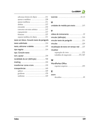CorelDRAW

       adicionar dentro de objeto . . . . . . . . . 211                tutoriais . . . . . . . . . . . . . . . . . . . . . . . . . . 22, 23
       ajustar a moldura . . . . . . . . . . . . . . . . 228
       ajustar molduras . . . . . . . . . . . . . . . . . 211          U
       alinhar . . . . . . . . . . . . . . . . . . . . . . . . . 217
                                                                       unidades de medida para texto . . . . . . . .215
       circundar . . . . . . . . . . . . . . . . . . . . . . . 232
       converter em texto artístico . . . . . . . . 217
       espaçamento . . . . . . . . . . . . . . . . . . . . 217
                                                                       V
       formatar . . . . . . . . . . . . . . . . . . . . . . . . 227    vídeos de treinamento . . . . . . . . . . . . . . . .22
       separar moldura de objeto . . . . . . . . . 211                 vincular (definição) . . . . . . . . . . . . . . . . . . .510
texto em bloco. Consulte texto de parágrafo                            vincular texto de parágrafo . . . . . . . . . . .231
texto sublinhado . . . . . . . . . . . . . . . . . . . . 214           vínculos . . . . . . . . . . . . . . . . . . . . . . . . . . . .229
texto, adicionar a tabelas . . . . . . . . . . . . . 195               visualização de texto em tempo real . . .227
tipo negrito . . . . . . . . . . . . . . . . . . . . . . . . . 214     visualizar
tipo. Consulte texto                                                        separações de cores . . . . . . . . . . . . . . .272
tom, ajustar . . . . . . . . . . . . . . . . . . . . . . . . . 239          trabalhos de impressão . . . . . . . .272, 467

tonalidade da cor (definição) . . . . . . . . . . 508
                                                                       W
tracking . . . . . . . . . . . . . . . . . . . . . . . . . . . . 220
                                                                       WordPerfect Office
transformar cores e tons . . . . . . . . . . . . . 239                    exportar arquivos . . . . . . . . . . . . . . . . .295
transparências . . . . . . . . . . . . . . . . . . . . . . . 169
     aplicar . . . . . . . . . . . . . . . . . . . . . . . . . . 169   Z
     gradiente . . . . . . . . . . . . . . . . . . . . . . . 170
                                                                       zoom
     uniforme . . . . . . . . . . . . . . . . . . . . . . . 169
                                                                          desenhos . . . . . . . . . . . . . . . . . . . . . . . . .49




Index                                                                                                                                 529
 