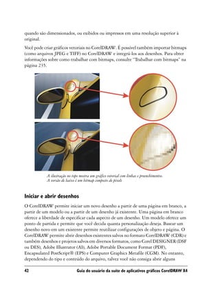 quando são dimensionados, ou exibidos ou impressos em uma resolução superior à
original.
Você pode criar gráficos vetoriais no CorelDRAW. É possível também importar bitmaps
(como arquivos JPEG e TIFF) no CorelDRAW e integrá-los aos desenhos. Para obter
informações sobre como trabalhar com bitmaps, consulte “Trabalhar com bitmaps” na
página 235.




           A ilustração no topo mostra um gráfico vetorial com linhas e preenchimentos.
           A versão de baixo é um bitmap composto de pixels


Iniciar e abrir desenhos
O CorelDRAW permite iniciar um novo desenho a partir de uma página em branco, a
partir de um modelo ou a partir de um desenho já existente. Uma página em branco
oferece a liberdade de especificar cada aspecto de um desenho. Um modelo oferece um
ponto de partida e permite que você decida quanta personalização deseja. Basear um
desenho novo em um existente permite reutilizar configurações de objeto e página. O
CorelDRAW permite abrir desenhos existentes salvos no formato CorelDRAW (CDR) e
também desenhos e projetos salvos em diversos formatos, como Corel DESIGNER (DSF
ou DES), Adobe Illustrator (AI), Adobe Portable Document Format (PDF),
Encapsulated PostScript® (EPS) e Computer Graphics Metafile (CGM). No entanto,
dependendo do tipo e conteúdo do arquivo, talvez você não consiga abrir alguns

42                            Guia do usuário da suíte de aplicativos gráficos CorelDRAW X4
 