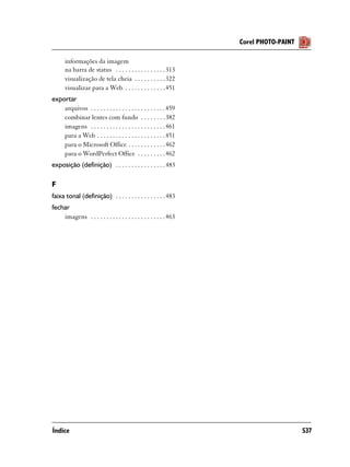 Corel PHOTO-PAINT

      informações da imagem
      na barra de status . . . . . . . . . . . . . . . . 313
      visualização de tela cheia . . . . . . . . . . 322
      visualizar para a Web . . . . . . . . . . . . . 451
exportar
    arquivos . . . . . . . . . . . . . . . . . . . . . . . . 459
    combinar lentes com fundo . . . . . . . . 382
    imagens . . . . . . . . . . . . . . . . . . . . . . . . 461
    para a Web . . . . . . . . . . . . . . . . . . . . . . 451
    para o Microsoft Office . . . . . . . . . . . . 462
    para o WordPerfect Office . . . . . . . . . 462
exposição (definição) . . . . . . . . . . . . . . . . 483

F
faixa tonal (definição) . . . . . . . . . . . . . . . . 483
fechar
    imagens . . . . . . . . . . . . . . . . . . . . . . . . 463




Índice                                                                                 537
 