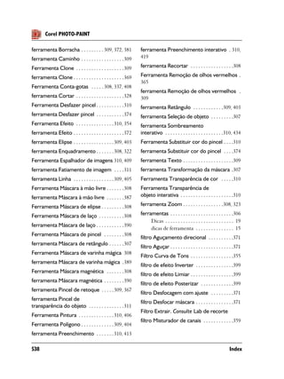 Corel PHOTO-PAINT

ferramenta Borracha . . . . . . . . . 309, 372, 381            ferramenta Preenchimento interativo . 310,
ferramenta Caminho . . . . . . . . . . . . . . . . .309        419

Ferramenta Clone . . . . . . . . . . . . . . . . . . .309      ferramenta Recortar . . . . . . . . . . . . . . . . .308

ferramenta Clone . . . . . . . . . . . . . . . . . . . .369    Ferramenta Remoção de olhos vermelhos .
                                                               365
Ferramenta Conta-gotas . . . . . 308, 337, 408
                                                               ferramenta Remoção de olhos vermelhos .
ferramenta Cortar . . . . . . . . . . . . . . . . . . .328     309
Ferramenta Desfazer pincel . . . . . . . . . . .310            ferramenta Retângulo . . . . . . . . . . . .309, 403
ferramenta Desfazer pincel . . . . . . . . . . .374            ferramenta Seleção de objeto . . . . . . . . .307
Ferramenta Efeito . . . . . . . . . . . . . . . 310, 354       ferramenta Sombreamento
ferramenta Efeito . . . . . . . . . . . . . . . . . . . .372   interativo . . . . . . . . . . . . . . . . . . . . . . .310, 434
ferramenta Elipse . . . . . . . . . . . . . . . . 309, 403     Ferramenta Substituir cor do pincel . . . .310
ferramenta Enquadramento . . . . . . . 308, 322                ferramenta Substituir cor do pincel . . . .374
Ferramenta Espalhador de imagens 310, 409                      ferramenta Texto . . . . . . . . . . . . . . . . . . . .309
ferramenta Fatiamento de imagem . . . .311                     ferramenta Transformação da máscara .307
ferramenta Linha . . . . . . . . . . . . . . . . 309, 405      Ferramenta Transparência de cor . . . . .310
Ferramenta Máscara à mão livre . . . . . . .308                Ferramenta Transparência de
ferramenta Máscara à mão livre . . . . . . .387                objeto interativa . . . . . . . . . . . . . . . . . . . . .310

Ferramenta Máscara de elipse . . . . . . . . .308              ferramenta Zoom . . . . . . . . . . . . . . . .308, 323

Ferramenta Máscara de laço . . . . . . . . . .308              ferramentas . . . . . . . . . . . . . . . . . . . . . . . . .306
                                                                    Dicas . . . . . . . . . . . . . . . . . . . . . . . . . . . 19
ferramenta Máscara de laço . . . . . . . . . . .390
                                                                    dicas de ferramenta . . . . . . . . . . . . . . . 15
Ferramenta Máscara de pincel . . . . . . . .308
                                                               filtro Aguçamento direcional . . . . . . . . . .371
ferramenta Máscara de retângulo . . . . . .307
                                                               filtro Aguçar . . . . . . . . . . . . . . . . . . . . . . . . .371
Ferramenta Máscara de varinha mágica 308
                                                               Filtro Curva de Tons . . . . . . . . . . . . . . . . .355
ferramenta Máscara de varinha mágica .389
                                                               filtro de efeito Inverter . . . . . . . . . . . . . . .399
Ferramenta Máscara magnética . . . . . . .308
                                                               filtro de efeito Limiar . . . . . . . . . . . . . . . . .399
ferramenta Máscara magnética . . . . . . . .390
                                                               filtro de efeito Posterizar . . . . . . . . . . . . .399
ferramenta Pincel de retoque . . . . . 309, 367
                                                               filtro Desfocagem com ajuste . . . . . . . . .371
ferramenta Pincel de
                                                               filtro Desfocar máscara . . . . . . . . . . . . . . .371
transparência do objeto . . . . . . . . . . . . . .311
                                                               Filtro Extrair. Consulte Lab de recorte
Ferramenta Pintura . . . . . . . . . . . . . . 310, 406
                                                               filtro Misturador de canais . . . . . . . . . . . .359
Ferramenta Polígono . . . . . . . . . . . . . 309, 404
ferramenta Preenchimento . . . . . . . 310, 413

538                                                                                                                       Index
 