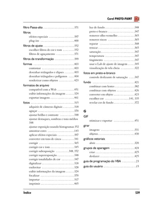 Corel PHOTO-PAINT

filtro Passa-alta . . . . . . . . . . . . . . . . . . . . . . 371                luz de fundo . . . . . . . . . . . . . . . . . . . . .348
filtros                                                                          preto-e-branco . . . . . . . . . . . . . . . . . . .347
      efeitos especiais . . . . . . . . . . . . . . . . . . 397                  remover olho vermelho . . . . . . . . . . . .365
      plug-ins . . . . . . . . . . . . . . . . . . . . . . . . 400               remover riscos . . . . . . . . . . . . . . . . . . .365
                                                                                 reparar . . . . . . . . . . . . . . . . . . . . . . . . .368
filtros de ajuste . . . . . . . . . . . . . . . . . . . . . . 352
                                                                                 retocar . . . . . . . . . . . . . . . . . . . . . . . . . .365
      escolher filtros de cor e tom . . . . . . . . 352
                                                                                 saturação . . . . . . . . . . . . . . . . . . . . . . . .347
      filtros de aguçamento . . . . . . . . . . . . . 371
                                                                                 temperatura . . . . . . . . . . . . . . . . . . . . .347
filtros de transformação . . . . . . . . . . . . . . 399                         tingimento . . . . . . . . . . . . . . . . . . . . . .347
formas . . . . . . . . . . . . . . . . . . . . . . . . . . . . . 403             usar o Lab de ajuste de imagem . . . . .345
    contornar . . . . . . . . . . . . . . . . . . . . . . . 403                  visualização de tela cheia . . . . . . . . . .322
    desenhar retângulos e elipses . . . . . . . 403                       fotos em preto-e-branco
    desenhar triângulos e polígonos . . . . 404                               controle deslizante de saturação . . . .347
    renderizar como objetos . . . . . . . . . . . 423
                                                                          fundo . . . . . . . . . . . . . . . . . . . . . . . . . . . . . .421
formatos de arquivo                                                           combinar com lentes . . . . . . . . . . . . . .382
    compatível com a Web . . . . . . . . . . . . 451                          combinar com objetos . . . . . . . . . . . . .426
    exibir informações da imagem . . . . . . 324                              converter em objeto . . . . . . . . . . . . . . .423
    exportar imagens . . . . . . . . . . . . . . . . . 461                    escolher cor . . . . . . . . . . . . . . . . .141, 335
fotos . . . . . . . . . . . . . . . . . . . . . . . . . . . . . . . 315       revelar cor de fundo . . . . . . . . . . . . . . .372
    adquirir de câmeras digitais . . . . . . . . 318
    aguçar . . . . . . . . . . . . . . . . . . . . . . . . . . 370        G
    ajustar brilho e contraste . . . . . . . . . . 348
                                                                          GIF
    ajustar destaques, sombras e tons médios
                                                                                 otimizar e exportar . . . . . . . . . . . . . . .451
    348
    ajustar exposição usando histogramas 352                              girar
    amostrar cores . . . . . . . . . . . . . . . . . . . 143                   imagens . . . . . . . . . . . . . . . . . . . . . . . .331
    aplicar efeitos especiais . . . . . . . . . . . . 397                      objetos . . . . . . . . . . . . . . . . . . . . . . . . . .430
    converter em tons de cinza . . . . . . . . . 341                      gráficos vetoriais
    corrigir . . . . . . . . . . . . . . . . . . . . . . . . . 365             abrir . . . . . . . . . . . . . . . . . . . . . . . . . . . .320
    corrigir cor e tom . . . . . . . . . . . . . . . . . 345              grupos de aparagem . . . . . . . . . . . . . . . . .424
    corrigir subexposição . . . . . . . . . 348, 352                          criar . . . . . . . . . . . . . . . . . . . . . . . . . . . .425
    corrigir superexposição . . . . . . . . . . . . 348                       desfazer . . . . . . . . . . . . . . . . . . . . . . . . .425
    corrigir tonalidades de cor . . . . . . . . . 347
                                                                          guia de programação do VBA . . . . . . . . . .23
    digitalizar . . . . . . . . . . . . . . . . . . . . . . . 318
    endireitar . . . . . . . . . . . . . . . . . . . . . . . 328          guia do usuário . . . . . . . . . . . . . . . . . . . . . . .15
    exibir informações da imagem . . . . . . 324
    focalizar . . . . . . . . . . . . . . . . . . . . . . . . 370
    importar . . . . . . . . . . . . . . . . . . . . . . . . 317
    imprimir . . . . . . . . . . . . . . . . . . . . . . . . 465

Índice                                                                                                                                    539
 