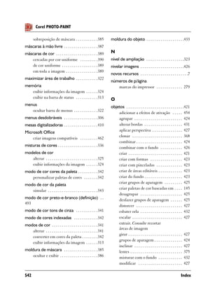 Corel PHOTO-PAINT

      sobreposição de máscara . . . . . . . . . . .385              moldura do objeto . . . . . . . . . . . . . . . . . . .433
máscaras à mão livre . . . . . . . . . . . . . . . . .387
máscaras de cor . . . . . . . . . . . . . . . . . . . . .389        N
    cercadas por cor uniforme . . . . . . . . .390                  nível de ampliação . . . . . . . . . . . . . . . . . . .323
    de cor uniforme . . . . . . . . . . . . . . . . . .389          nivelar imagens . . . . . . . . . . . . . . . . . . . . . .426
    em toda a imagem . . . . . . . . . . . . . . . .389
                                                                    novos recursos . . . . . . . . . . . . . . . . . . . . . . . .7
maximizar área de trabalho . . . . . . . . . . .322
                                                                    números de p/ágina
memória                                                                marcas do impressor . . . . . . . . . . . . . 279
   exibir informações da imagem . . . . . .324
   exibir na barra de status . . . . . . . . . . .313               O
menus                                                               objetos . . . . . . . . . . . . . . . . . . . . . . . . . . . . .421
   ocultar barra de menus . . . . . . . . . . . .322                    adicionar a efeitos de ativação . . . . . 454
menus desdobráveis . . . . . . . . . . . . . . . . .306                 agrupar . . . . . . . . . . . . . . . . . . . . . . . . 424
mesas digitalizadoras . . . . . . . . . . . . . . . . .410              alterar bordas . . . . . . . . . . . . . . . . . . . 431
Microsoft Office                                                        aplicar perspectiva . . . . . . . . . . . . . . . 427
                                                                        clonar . . . . . . . . . . . . . . . . . . . . . . . . . 368
    criar imagens compatíveis . . . . . . . . .462
                                                                        combinar . . . . . . . . . . . . . . . . . . . . . . . 424
misturas de cores . . . . . . . . . . . . . . . . . . . .336            combinar com o fundo . . . . . . . . . . . 426
modelos de cor                                                          criar . . . . . . . . . . . . . . . . . . . . . . . . . . . 421
   alterar . . . . . . . . . . . . . . . . . . . . . . . . . .325       criar com formas . . . . . . . . . . . . . . . . 423
   exibir informações da imagem . . . . . .324                          criar com pinceladas . . . . . . . . . . . . . 423
modo de cor cores da paleta . . . . . . . . . .342                      criar de áreas editáveis . . . . . . . . . . . . 423
   personalizar paletas de cores . . . . . . .342                       criar do fundo . . . . . . . . . . . . . . . . . . . 423
                                                                        criar grupos de aparagem . . . . . . . . . 425
modo de cor da paleta
                                                                        criar paletas de cor baseadas em . . . . 145
   simular . . . . . . . . . . . . . . . . . . . . . . . . .343
                                                                        desagrupar . . . . . . . . . . . . . . . . . . . . . 425
modo de cor preto-e-branco (definição) . .                              desfazer grupos de aparagem . . . . . . 425
493
                                                                        distorcer . . . . . . . . . . . . . . . . . . . . . . . 427
modo de cor tons de cinza . . . . . . . . . . .341                      esbater orla . . . . . . . . . . . . . . . . . . . . . 432
modo de cores indexadas . . . . . . . . . . . .342                      escalar . . . . . . . . . . . . . . . . . . . . . . . . . 427
modos de cor . . . . . . . . . . . . . . . . . . . . . . .341           extrair. Consulte recortar
                                                                        áreas de imagem
   alterar . . . . . . . . . . . . . . . . . . . . . . . . . .341
                                                                        girar . . . . . . . . . . . . . . . . . . . . . . . . . . . 427
   converter em cores da paleta . . . . . . . .342
                                                                        grupos de aparagem . . . . . . . . . . . . . . 424
   exibir informações da imagem . . . . . .313
                                                                        inclinar . . . . . . . . . . . . . . . . . . . . . . . . 427
moldura de máscara . . . . . . . . . . . . . . . . .385                 lentes . . . . . . . . . . . . . . . . . . . . . . . . . . 375
    ocultar e exibir . . . . . . . . . . . . . . . . . . .386           misturar com o fundo . . . . . . . . . . . . 432
                                                                        modificar . . . . . . . . . . . . . . . . . . . . . . 427

542                                                                                                                             Index
 