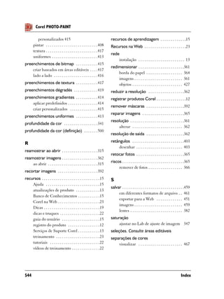 Corel PHOTO-PAINT

          personalizados 415                                            recursos de aprendizagem . . . . . . . . . . . . .15
       pintar . . . . . . . . . . . . . . . . . . . . . . . . . .408    Recursos na Web . . . . . . . . . . . . . . . . . . . . .23
       textura . . . . . . . . . . . . . . . . . . . . . . . . . .417
                                                                        rede
       uniformes . . . . . . . . . . . . . . . . . . . . . . .413
                                                                            instalação . . . . . . . . . . . . . . . . . . . . . . . 13
preenchimentos de bitmap . . . . . . . . . . .415
                                                                        redimensionar . . . . . . . . . . . . . . . . . . . . . . .361
    criar baseados em áreas editáveis . . . .417
                                                                            borda do papel . . . . . . . . . . . . . . . . . . 364
    lado a lado . . . . . . . . . . . . . . . . . . . . . .416
                                                                            imagens . . . . . . . . . . . . . . . . . . . . . . . . 361
preenchimentos de textura . . . . . . . . . . .417                          objetos . . . . . . . . . . . . . . . . . . . . . . . . . 427
preenchimentos dégradés . . . . . . . . . . . .419                      reduzir a resolução . . . . . . . . . . . . . . . . . .362
preenchimentos gradientes . . . . . . . . . . .414                      registrar produtos Corel . . . . . . . . . . . . . . .12
    aplicar predefinidos . . . . . . . . . . . . . . .414
                                                                        remover máscaras . . . . . . . . . . . . . . . . . . .392
    criar personalizados . . . . . . . . . . . . . .415
                                                                        reparar imagens . . . . . . . . . . . . . . . . . . . . .365
preenchimentos uniformes . . . . . . . . . . .413
                                                                        resolução . . . . . . . . . . . . . . . . . . . . . . . . . . .361
profundidade da cor . . . . . . . . . . . . . . . . .341
                                                                            alterar . . . . . . . . . . . . . . . . . . . . . . . . . 362
profundidade da cor (definição) . . . . . . .500
                                                                        resolução de saída . . . . . . . . . . . . . . . . . . .362

R                                                                       retângulos . . . . . . . . . . . . . . . . . . . . . . . . . .403
                                                                            desenhar . . . . . . . . . . . . . . . . . . . . . . . 403
reamostrar ao abrir . . . . . . . . . . . . . . . . . .315
                                                                        retocar fotos . . . . . . . . . . . . . . . . . . . . . . . .365
reamostrar imagens . . . . . . . . . . . . . . . . . .362
                                                                        riscos . . . . . . . . . . . . . . . . . . . . . . . . . . . . . . .365
    ao abrir . . . . . . . . . . . . . . . . . . . . . . . . .315
                                                                             remover de fotos . . . . . . . . . . . . . . . . . 366
recortar imagens . . . . . . . . . . . . . . . . . . . .392
recursos . . . . . . . . . . . . . . . . . . . . . . . . . . . . .15    S
    Ajuda . . . . . . . . . . . . . . . . . . . . . . . . . . .15
                                                                        salvar . . . . . . . . . . . . . . . . . . . . . . . . . . . . . . .459
    atualizações de produto . . . . . . . . . . . .13
                                                                             em diferentes formatos de arquivo . . 461
    Banco de Conhecimentos . . . . . . . . . . .15
                                                                             exportar para a Web . . . . . . . . . . . . . 451
    Corel na Web . . . . . . . . . . . . . . . . . . . . .23
                                                                             imagens . . . . . . . . . . . . . . . . . . . . . . . . 459
    Dicas . . . . . . . . . . . . . . . . . . . . . . . . . . . .19
                                                                             lentes . . . . . . . . . . . . . . . . . . . . . . . . . . 382
    dicas e truques . . . . . . . . . . . . . . . . . . . .22
    guia do usuário . . . . . . . . . . . . . . . . . . .15             saturação
    registro do produto . . . . . . . . . . . . . . . .12                    ajustar no Lab de ajuste de imagem 347
    Serviços de Suporte Corel . . . . . . . . . . .13                   seleções. Consulte áreas editáveis
    treinamento . . . . . . . . . . . . . . . . . . . . . .23           separações de cores
    tutoriais . . . . . . . . . . . . . . . . . . . . . . . . .22           visualizar . . . . . . . . . . . . . . . . . . . . . . 467
    vídeos de treinamento . . . . . . . . . . . . . .22




544                                                                                                                                    Index
 
