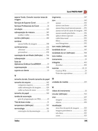 Corel PHOTO-PAINT

separar fundo. Consulte recortar áreas de                             tingimento . . . . . . . . . . . . . . . . . . . . . . . . . .347
imagem                                                                tom . . . . . . . . . . . . . . . . . . . . . . . . . . . . . . . .345
Serviços de Suporte Corel . . . . . . . . . . . . . 13                   ajustar . . . . . . . . . . . . . . . . . . . . . . . . . .352
Serviços Profissionais da Corel . . . . . . . . . 24                     ajustar com lentes . . . . . . . . . . . . . . . .375
                                                                         ajustar faixa tonal interativamente . . .354
simulação . . . . . . . . . . . . . . . . . . . . . . . . . . . 343
                                                                         ajustar no Lab de ajuste de imagem .345
sobreposição de máscara . . . . . . . . . . . . . 385                    ajustar usando pinceladas . . . . . . . . . .354
    ocultar e exibir . . . . . . . . . . . . . . . . . . . 386           aplicar efeitos especiais . . . . . . . . . . . .399
sombra (definição) . . . . . . . . . . . . . . . . . . . 480             exibir faixa tonal . . . . . . . . . . . . . . . . .352
sombras                                                                  filtros . . . . . . . . . . . . . . . . . . . . . . . . . . .352
   ajustar brilho da imagem . . . . . . . . . . 348                      usar histogramas . . . . . . . . . . . . . . . . .352
sombreamentos . . . . . . . . . . . . . . . . . . . . . 434           tom médio (definição) . . . . . . . . . . . . . . . .480
   adicionar . . . . . . . . . . . . . . . . . . . . . . . 435        tonalidade da cor . . . . . . . . . . . . . . . . . . . .347
   personalizar . . . . . . . . . . . . . . . . . . . . . 436         tonalidade da cor (definição) . . . . . . . . . .508
suavização de serrilhado (definição) . . . 506                        tons médios . . . . . . . . . . . . . . . . . . . . . . . . .348
subexposição . . . . . . . . . . . . . . . . . . . . . . . 348        treinamento . . . . . . . . . . . . . . . . . . . . . . . . . .23
Suíte de                                                              triângulos . . . . . . . . . . . . . . . . . . . . . . . . . . .403
Aplicativos Gráficos CorelDRAW . . . . . . . 23                            desenhar . . . . . . . . . . . . . . . . . . . . . . . .404
superexposição . . . . . . . . . . . . . . . . . . . . . 348          tutoriais . . . . . . . . . . . . . . . . . . . . . . . . . . 22, 23
suporte ao cliente . . . . . . . . . . . . . . . . . . . . 13             Corel na Web . . . . . . . . . . . . . . . . . . . . .23
                                                                          Visão dos especialistas . . . . . . . . . . . . . .22
T
tamanho da tela. Consulte tamanho do papel                            U
tamanho do arquivo . . . . . . . . . . . . . . . . . 362              unidades de medida . . . . . . . . . . . . . . . . . .325
    compactar arquivos . . . . . . . . . . . . . . . 459
    exibir informações da imagem . . . . . . 324                      V
    exibir na barra de status . . . . . . . . . . . 313               vídeos de treinamento . . . . . . . . . . . . . . . .22
tamanho do papel . . . . . . . . . . . . . . . . . . . 364            vincular (definição) . . . . . . . . . . . . . . . . . . .510
tarefas de automação                                                  virar . . . . . . . . . . . . . . . . . . . . . . . . . . . . . . . .427
     guia de programação em VBA . . . . . . . 23                           imagens . . . . . . . . . . . . . . . . . . . . . . . .331
Tela de boas-vindas . . . . . . . . . . . . . . . . . . . 21               objetos . . . . . . . . . . . . . . . . . . . . . . . . . .430
temperatura (definição) . . . . . . . . . . . . . . 507               visualização
terminologia . . . . . . . . . . . . . . . . . . . . . . . . 301           áreas fora da janela de imagem . . . . .322
    convenções da documentação . . . . . . . 16                            imagens panorâmicas . . . . . . . . . . . . .322
                                                                           tela cheia . . . . . . . . . . . . . . . . . . . . . . . .322
                                                                           zoom . . . . . . . . . . . . . . . . . . . . . . . . . . .323

Índice                                                                                                                                   545
 