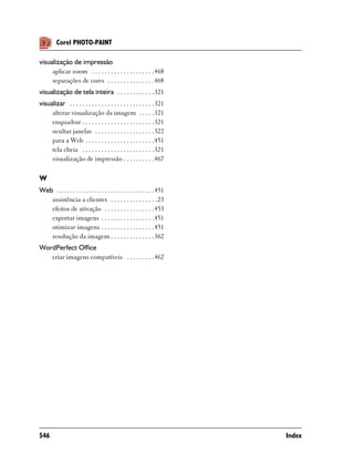 Corel PHOTO-PAINT

visualização de impressão
     aplicar zoom . . . . . . . . . . . . . . . . . . . .468
     separações de cores . . . . . . . . . . . . . . .468
visualização de tela inteira . . . . . . . . . . . .321
visualizar . . . . . . . . . . . . . . . . . . . . . . . . . . .321
     alterar visualização da imagem . . . . .321
     enquadrar . . . . . . . . . . . . . . . . . . . . . . .321
     ocultar janelas . . . . . . . . . . . . . . . . . . .322
     para a Web . . . . . . . . . . . . . . . . . . . . . .451
     tela cheia . . . . . . . . . . . . . . . . . . . . . . .321
     visualização de impressão . . . . . . . . . .467

W
Web . . . . . . . . . . . . . . . . . . . . . . . . . . . . . . .451
   assistência a clientes . . . . . . . . . . . . . . .23
   efeitos de ativação . . . . . . . . . . . . . . . .453
   exportar imagens . . . . . . . . . . . . . . . . .451
   otimizar imagens . . . . . . . . . . . . . . . . .451
   resolução da imagem . . . . . . . . . . . . . .362
WordPerfect Office
   criar imagens compatíveis . . . . . . . . .462




546                                                                    Index
 