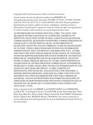 Copyright 2007 Corel Corporation. Todos os direitos reservados.
Guiado usuário da suíte de aplicativos gráficos CorelDRAW® X4
Protegido pelas patentes norte-americanas 5652880; 5347620; 5767860; 6195100;
6385336; 6552725; 6657739; 6731309; 6825859; 6633305. Patentes pendentes.
Especificações de produto, política de preços, embalagens, assistência técnica e
informações ("especificações"): apenas na versão de varejo em inglês. As especificações
de todas as demais versões (inclusive em outras línguas) podem variar.
AS INFORMAÇÕES SÃO FORNECIDAS PELA COREL "TAL QUAL", SEM
QUAIQUER OUTRAS GARANTIAS OU CONDIÇÕES, EXPRESSAS OU
IMPLÍCITAS, INCLUINDO, ENTRE OUTRAS, GARANTIAS DE QUALIDADE
COMERCIALIZÁVEL, QUALIDADE SATISFATÓRIA, COMERCIABILIDADE OU
ADEQUAÇÃO A UM FIM PARTICULAR OU AS DECORRENTES DE
LEGISLAÇÃO, ESTATUTO, USO DE COMÉRCIO, CURSO DE NEGOCIAÇÕES
OU OUTRAS. TODO O RISCO PELOS RESULTADOS DAS INFORMAÇÕES
APRESENTADAS E PELO USO DESTAS É ASSUMIDO POR VOCÊ. A COREL
NÃO TERÁ COM VOCÊ NEM QUALQUER OUTRA PESSOA OU ENTIDADE
NENHUMA RESPONSABILIDADE POR DANOS INDIRETOS, INCIDENTAIS,
ESPECIAIS OU CONSEQÜÊNCIAIS DE QUALQUER ESPÉCIE, INCLUSIVE,
ENTRE OUTROS, PERDA DE RECEITA OU LUCRO, DADOS PERDIDOS OU
DANIFICADOS OU OUTROS PREJUÍZOS COMERCIAIS OU ECONÔMICOS,
MESMO QUE A COREL TENHA SIDO AVISADA DA POSSIBILIDADE DE TAIS
DANOS OU QUE SEJAM PREVISÍVEIS. A COREL TAMPOUCO É
RESPONSÁVEL POR NENHUMA ALEGAÇÃO FEITA POR TERCEIROS. A
MÁXIMA RESPONSABILIDADE AGREGADA DA COREL COM VOCÊ NÃO
EXCEDERÁ OS CUSTOS INCORRIDOS POR VOCÊ PARA COMPRAR OS
MATERIAIS. ALGUNS ESTADOS/PAÍSES NÃO PERMITEM EXCLUSÕES OU
LIMITAÇÕES DE RESPONSABILIDADE POR DANOS CONSEQÜENCIAIS OU
INCIDENTAIS, DE MODO QUE AS LIMITAÇÕES ACIMA PODEM NÃO
APLICAR-SE A VOCÊ.
Corel, o logotipo Corel, CorelDRAW Corel PHOTO-PAINT, Corel DESIGNER,
                                     ,
CorelR.A.V Corel Support Services, CorelTUTOR, iGrafx, Knowledge Base, Paint
            .E.,
Shop, Paint Shop Pro, Painter, Perfect Shapes, PowerClip, PowerTRACE, Professional
Services, Quattro Pro, WinDVD, Winzip e WordPerfect são marcas comerciais ou
marcas registradas da Corel Corporation e/ou de suas subsidiárias no Canadá, EUA e/ou
em outros países.
 