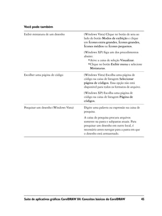 Você pode também

Exibir miniatura de um desenho             (Windows Vista) Clique no botão de seta ao
                                           lado do botão Modos de exibição e clique
                                           em Ícones extra grandes, Ícones grandes,
                                           Ícones médios ou Ícones pequenos.
                                           (Windows XP) Siga um dos procedimentos
                                           abaixo:
                                              •Ative a caixa de seleção Visualizar.
                                              •Clique no botão Exibir menu e selecione
                                                Miniaturas.

Escolher uma página de código              (Windows Vista) Escolha uma página de
                                           código na caixa de listagem Selecionar
                                           página de códigos. Essa opção não está
                                           disponível para todos os formatos de arquivo.
                                           (Windows XP) Escolha uma página de
                                           código na caixa de listagem Página de
                                           códigos.

Pesquisar um desenho (Windows Vista)       Digite uma palavra ou expressão na caixa de
                                           pesquisa.
                                           A caixa de pesquisa procura arquivos
                                           somente na pasta e subpastas atuais. Para
                                           pesquisar um desenho em outro local, é
                                           necessário antes navegar para a pasta em que
                                           o desenho está armazenado.




Suíte de aplicativos gráficos CorelDRAW X4: Conceitos básicos do CorelDRAW                 45
 