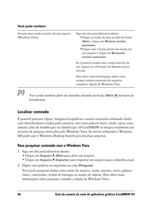 Você pode também

Acessar uma versão anterior de um arquivo    Siga um dos procedimentos abaixo:
(Windows Vista)                                 •Clique no botão de seta ao lado do botão
                                                  Abrir e clique em Mostrar versões
                                                  anteriores.
                                                •Clique com o botão direito do mouse em
                                                  um arquivo e clique em Restaurar
                                                  versões anteriores.
                                             Só é possível acessar uma versão anterior de
                                             um arquivo se a Proteção de Sistema estiver
                                             ativada.
                                             Para obter mais informações sobre como
                                             acessar versões anteriores de arquivos,
                                             consulte a Ajuda do Windows Vista.


        Você pode também abrir um desenho clicando no botão Abrir              da barra de
        ferramentas.


Localizar conteúdo
É possível procurar clipart, imagens fotográficas e outros conteúdos utilizando dados
com identificadores criados pelos usuários, tais como palavra-chave, título, autor, nota,
assunto, data de modificação ou classificação. O CorelDRAW se integra totalmente aos
recursos de pesquisa oferecidos pelo Windows Vista. Se estiver utilizando o Windows
XP, pode usar o Windows Desktop Search para localizar arquivos.

Para pesquisar conteúdo com o Windows Vista
1 Siga um dos procedimentos abaixo:
  • Clique em Arquivo Abrir para abrir um arquivo.
  • Clique em Arquivo Importar para importar um arquivo para o desenho atual.
2 Digite uma palavra ou expressão na caixa Pesquisar.
  Você pode pesquisar dados como nome do arquivo, título, assunto, autor, palavra-
  chave, comentário, nomes de bitmaps ou nomes de objetos. Para obter mais
  informações sobre pesquisa, consulte a Ajuda do Windows Vista.



46                           Guia do usuário da suíte de aplicativos gráficos CorelDRAW X4
 