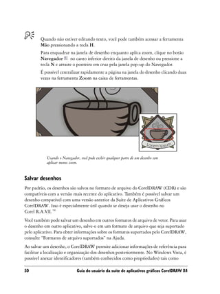 Quando não estiver editando texto, você pode também acessar a ferramenta
        Mão pressionando a tecla H.
        Para enquadrar na janela de desenho enquanto aplica zoom, clique no botão
        Navegador no canto inferior direito da janela de desenho ou pressione a
        tecla N e arraste o ponteiro em cruz pela janela pop-up do Navegador.
        É possível centralizar rapidamente a página na janela do desenho clicando duas
        vezes na ferramenta Zoom na caixa de ferramentas.




           Usando o Navegador, você pode exibir qualquer parte de um desenho sem
           aplicar menos zoom.


Salvar desenhos
Por padrão, os desenhos são salvos no formato de arquivo do CorelDRAW (CDR) e são
compatíveis com a versão mais recente do aplicativo. Também é possível salvar um
desenho compatível com uma versão anterior da Suíte de Aplicativos Gráficos
CorelDRAW. Isso é especialmente útil quando se deseja usar o desenho no
Corel R.A.V.E.™
Você também pode salvar um desenho em outros formatos de arquivo de vetor. Para usar
o desenho em outro aplicativo, salve-o em um formato de arquivo que seja suportado
pelo aplicativo. Para obter informações sobre os formatos suportados pelo CorelDRAW,
consulte “Formatos de arquivo suportados” na Ajuda.
Ao salvar um desenho, o CorelDRAW permite adicionar informações de referência para
facilitar a localização e organização dos desenhos posteriormente. No Windows Vista, é
possível anexar identificadores (também conhecidos como propriedades) tais como

50                           Guia do usuário da suíte de aplicativos gráficos CorelDRAW X4
 