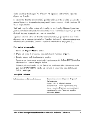 título, assunto e classificação. No Windows XP é possível atribuir notas e palavras-
                                              ,
chave a um desenho.
Se for exibir o desenho em um sistema que não contenha todas as fontes usadas nele, é
possível incorporar todas as fontes para garantir que o texto seja exibido conforme foi
criado originalmente.
Você pode também salvar objetos selecionados em um desenho. No caso de desenhos
grandes, salvar somente os objetos selecionados reduz o tamanho do arquivo, o que pode
diminuir o tempo necessário para carregar o desenho.
É possível também salvar um desenho como um modelo, o que permite criar outros
desenhos com as mesmas propriedades. Para obter informações sobre como salvar um
desenho como um modelo, consulte “Trabalhar com modelos” na página 257.

Para salvar um desenho
1 Clique em Arquivo Salvar como.
2 Digite um nome de arquivo na caixa de listagem Nome do arquivo.
3 Localize a pasta onde deseja salvar o arquivo.
  Se deseja que o desenho seja compatível com uma versão do CorelDRAW, escolha
  uma versão na caixa de listagem Versão.
  Se deseja salvar o desenho em um formato de arquivo de vetor diferente do usado
  pelo CorelDRAW (CDR), escolha um formato de arquivo na caixa de listagem
  Salvar como tipo.

Você pode também

Salvar somente os objetos selecionados     Selecione os objetos. Clique em Arquivo
                                           Salvar como.
                                           Ative a caixa de seleção Somente
                                           selecionados. Localize a pasta onde deseja
                                           salvar o arquivo. Digite um nome de arquivo
                                           na caixa de listagem Nome do arquivo.
                                           Clique em Salvar.




Suíte de aplicativos gráficos CorelDRAW X4: Conceitos básicos do CorelDRAW               51
 