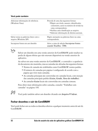 Você pode também

Adicionar informações de referência           Proceda de uma das seguintes formas:
(Windows Vista)                                  •Digite um título, assunto, identificador,
                                                  comentário, autor ou número de revisão na
                                                  caixa correspondente.
                                                 •Atribua uma classificação ao arquivo.
                                                 •Adicione informações de direitos autorais.

Salvar notas ou palavras-chave com o          Digite anotações ou palavras-chave na caixa
arquivo (Windows XP)                          correspondente.

Incorporar fontes em um desenho               Ative a caixa de seleção Incorporar fontes
                                              usando TrueDoc (TM).


         Salvar um desenho em uma versão anterior do CorelDRAW pode resultar na
         perda de alguns efeitos que não estavam disponíveis na versão anterior do
         aplicativo.
         Ao salvar em uma versão anterior do CorelDRAW, o conteúdo e a aparência
         do documento são mantidos, mas as camadas são afetadas das seguintes formas:
             • Nomes de camada são redefinidos como CorelDRAW nomes padrão.
             • O número de camadas por página é configurado de acordo com a
               página que tiver mais camadas.
             • As camadas principais são convertidas em camadas locais, com exceção
               das camadas principais padrão (Guias, Grade, Área de trabalho).
             • As camadas Guias locais são convertidas em camadas comuns.
         Para obter mais informações sobre camadas, consulte “Trabalhar com
         camadas” na página 199.


         Você pode também salvar um desenho clicando em Arquivo              Salvar.


Fechar desenhos e sair do CorelDRAW
Você pode fechar um ou todos os desenhos abertos a qualquer momento antes de sair do
CorelDRAW.




52                            Guia do usuário da suíte de aplicativos gráficos CorelDRAW X4
 