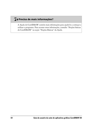 Precisa de mais informações?

     A Ajuda do CorelDRAW contém mais informações para ajudá-lo a começar a
     utilizar o programa. Para acessar estas informações, consulte “Noções básicas
     do CorelDRAW” na seção “Noções Básicas” da Ajuda.




54                      Guia do usuário da suíte de aplicativos gráficos CorelDRAW X4
 
