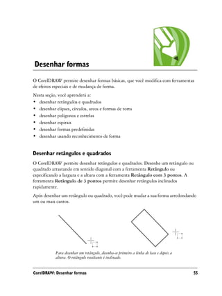 Desenhar formas
O CorelDRAW permite desenhar formas básicas, que você modifica com ferramentas
de efeitos especiais e de mudança de forma.
Nesta seção, você aprenderá a:
• desenhar retângulos e quadrados
• desenhar elipses, círculos, arcos e formas de torta
• desenhar polígonos e estrelas
• desenhar espirais
• desenhar formas predefinidas
• desenhar usando reconhecimento de forma


Desenhar retângulos e quadrados
O CorelDRAW permite desenhar retângulos e quadrados. Desenhe um retângulo ou
quadrado arrastando em sentido diagonal com a ferramenta Retângulo ou
especificando a largura e a altura com a ferramenta Retângulo com 3 pontos. A
ferramenta Retângulo de 3 pontos permite desenhar retângulos inclinados
rapidamente.
Após desenhar um retângulo ou quadrado, você pode mudar a sua forma arredondando
um ou mais cantos.




            Para desenhar um retângulo, desenha-se primeiro a linha de base e depois a
            altura. O retângulo resultante é inclinado.


CorelDRAW: Desenhar formas                                                               55
 