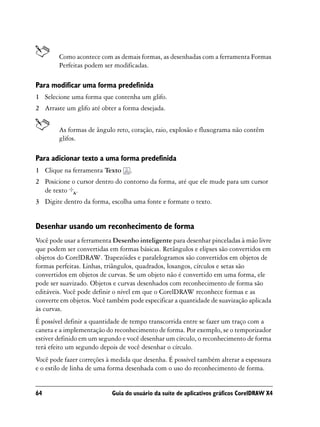 Como acontece com as demais formas, as desenhadas com a ferramenta Formas
        Perfeitas podem ser modificadas.

Para modificar uma forma predefinida
1 Selecione uma forma que contenha um glifo.
2 Arraste um glifo até obter a forma desejada.


        As formas de ângulo reto, coração, raio, explosão e fluxograma não contêm
        glifos.

Para adicionar texto a uma forma predefinida
1 Clique na ferramenta Texto      .
2 Posicione o cursor dentro do contorno da forma, até que ele mude para um cursor
  de texto .
3 Digite dentro da forma, escolha uma fonte e formate o texto.


Desenhar usando um reconhecimento de forma
Você pode usar a ferramenta Desenho inteligente para desenhar pinceladas à mão livre
que podem ser convertidas em formas básicas. Retângulos e elipses são convertidos em
objetos do CorelDRAW. Trapezóides e paralelogramos são convertidos em objetos de
formas perfeitas. Linhas, triângulos, quadrados, losangos, círculos e setas são
convertidos em objetos de curvas. Se um objeto não é convertido em uma forma, ele
pode ser suavizado. Objetos e curvas desenhados com reconhecimento de forma são
editáveis. Você pode definir o nível em que o CorelDRAW reconhece formas e as
converte em objetos. Você também pode especificar a quantidade de suavização aplicada
às curvas.
É possível definir a quantidade de tempo transcorrida entre se fazer um traço com a
caneta e a implementação do reconhecimento de forma. Por exemplo, se o temporizador
estiver definido em um segundo e você desenhar um círculo, o reconhecimento de forma
terá efeito um segundo depois de você desenhar o círculo.
Você pode fazer correções à medida que desenha. É possível também alterar a espessura
e o estilo de linha de uma forma desenhada com o uso do reconhecimento de forma.


64                         Guia do usuário da suíte de aplicativos gráficos CorelDRAW X4
 