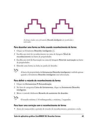 As formas criadas com a ferramenta Desenho inteligente são reconhecidas e
            suavizadas.

Para desenhar uma forma ou linha usando reconhecimento de forma
1 Clique na ferramenta Desenho inteligente               .
2 Escolha um nível de reconhecimento na caixa de listagem Nível de
  reconhecimento na barra de propriedades.
3 Escolha um nível de Suavização na caixa de listagem Nível de suavização na barra
  de propriedades.
4 Desenhe uma forma ou linha na janela de desenho.


        A barra de propriedades da ferramenta Desenho inteligente é exibida apenas
        quando a ferramenta Desenho inteligente está selecionada.

Para definir o retardo do reconhecimento da forma
1 Clique em Ferramentas          Personalização.
2 Na lista de categorias Caixa de ferramentas, clique na ferramenta Desenho
  inteligente.
3 Mova o controle deslizante Retardo do assistente de desenho.


        O retardo mínimo é 10 milissegundos; o máximo, 2 segundos.

Para fazer uma correção com o reconhecimento de forma
• Antes de transcorrido o período de retardo do reconhecimento, pressione a tecla


Suíte de aplicativos gráficos CorelDRAW X4: Desenhar formas                             65
 
