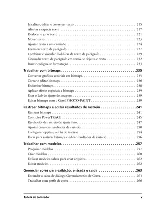 Localizar, editar e converter texto . . . . . . . . . . . . . . . . . . . . . . . . . . . . . . . . . .            215
   Alinhar e espaçar texto . . . . . . . . . . . . . . . . . . . . . . . . . . . . . . . . . . . . . . . . . .        217
   Deslocar e girar texto . . . . . . . . . . . . . . . . . . . . . . . . . . . . . . . . . . . . . . . . . . .       221
   Mover texto. . . . . . . . . . . . . . . . . . . . . . . . . . . . . . . . . . . . . . . . . . . . . . . . . . .   223
   Ajustar texto a um caminho . . . . . . . . . . . . . . . . . . . . . . . . . . . . . . . . . . . . . .             224
   Formatar texto de parágrafo . . . . . . . . . . . . . . . . . . . . . . . . . . . . . . . . . . . . . .            227
   Combinar e vincular molduras de texto de parágrafo . . . . . . . . . . . . . . . . . . . .                         229
   Circundar texto de parágrafo em torno de objetos e texto . . . . . . . . . . . . . . . .                           232
   Inserir códigos de formatação . . . . . . . . . . . . . . . . . . . . . . . . . . . . . . . . . . . . .            233
Trabalhar com bitmaps . . . . . . . . . . . . . . . . . . . . . . . . . . . . . . . . . . . . . .235
   Converter gráficos vetoriais em bitmaps. . . . . . . . . . . . . . . . . . . . . . . . . . . . . .                 235
   Cortar e editar bitmaps . . . . . . . . . . . . . . . . . . . . . . . . . . . . . . . . . . . . . . . . . .        236
   Endireitar bitmaps. . . . . . . . . . . . . . . . . . . . . . . . . . . . . . . . . . . . . . . . . . . . . .      238
   Aplicar efeitos especiais a bitmaps . . . . . . . . . . . . . . . . . . . . . . . . . . . . . . . . . .            239
   Usar o Lab de ajuste de imagem . . . . . . . . . . . . . . . . . . . . . . . . . . . . . . . . . . .               239
   Editar bitmaps com o Corel PHOTO-PAINT . . . . . . . . . . . . . . . . . . . . . . . . .                           239
Rastrear bitmaps e editar resultados de rastreio . . . . . . . . . . . . . . . . . .241
   Rastrear bitmaps . . . . . . . . . . . . . . . . . . . . . . . . . . . . . . . . . . . . . . . . . . . . . . .     241
   Controles PowerTRACE . . . . . . . . . . . . . . . . . . . . . . . . . . . . . . . . . . . . . . . . .             245
   Resultados de rastreio de ajuste fino. . . . . . . . . . . . . . . . . . . . . . . . . . . . . . . . .             247
   Ajustar cores em resultados de rastreio. . . . . . . . . . . . . . . . . . . . . . . . . . . . . . .               250
   Configurar opções padrão de rastreio . . . . . . . . . . . . . . . . . . . . . . . . . . . . . . . .               254
   Dicas para rastrear bitmaps e editar resultados de rastreio . . . . . . . . . . . . . . . .                        256
Trabalhar com modelos. . . . . . . . . . . . . . . . . . . . . . . . . . . . . . . . . . . . . .257
   Pesquisar modelos . . . . . . . . . . . . . . . . . . . . . . . . . . . . . . . . . . . . . . . . . . . . . .      257
   Criar modelos . . . . . . . . . . . . . . . . . . . . . . . . . . . . . . . . . . . . . . . . . . . . . . . . .    260
   Utilizar modelos salvos para criar arquivos. . . . . . . . . . . . . . . . . . . . . . . . . . . .                 262
   Editar modelos . . . . . . . . . . . . . . . . . . . . . . . . . . . . . . . . . . . . . . . . . . . . . . . .     262
Gerenciar cores para exibição, entrada e saída . . . . . . . . . . . . . . . . . . .263
   Entender a caixa de diálogo Gerenciamento de Cores. . . . . . . . . . . . . . . . . . . . 263
   Trabalhar com perfis de cores . . . . . . . . . . . . . . . . . . . . . . . . . . . . . . . . . . . . . 266



Tabela de conteúdo                                                                                                      v
 