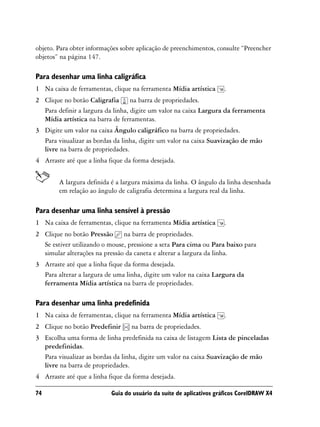 objeto. Para obter informações sobre aplicação de preenchimentos, consulte “Preencher
objetos” na página 147.

Para desenhar uma linha caligráfica
1 Na caixa de ferramentas, clique na ferramenta Mídia artística      .
2 Clique no botão Caligrafia na barra de propriedades.
  Para definir a largura da linha, digite um valor na caixa Largura da ferramenta
  Mídia artística na barra de ferramentas.
3 Digite um valor na caixa Ângulo caligráfico na barra de propriedades.
  Para visualizar as bordas da linha, digite um valor na caixa Suavização de mão
  livre na barra de propriedades.
4 Arraste até que a linha fique da forma desejada.


        A largura definida é a largura máxima da linha. O ângulo da linha desenhada
        em relação ao ângulo de caligrafia determina a largura real da linha.

Para desenhar uma linha sensível à pressão
1 Na caixa de ferramentas, clique na ferramenta Mídia artística      .
2 Clique no botão Pressão na barra de propriedades.
  Se estiver utilizando o mouse, pressione a seta Para cima ou Para baixo para
  simular alterações na pressão da caneta e alterar a largura da linha.
3 Arraste até que a linha fique da forma desejada.
  Para alterar a largura de uma linha, digite um valor na caixa Largura da
  ferramenta Mídia artística na barra de propriedades.

Para desenhar uma linha predefinida
1 Na caixa de ferramentas, clique na ferramenta Mídia artística      .
2 Clique no botão Predefinir      na barra de propriedades.
3 Escolha uma forma de linha predefinida na caixa de listagem Lista de pinceladas
  predefinidas.
  Para visualizar as bordas da linha, digite um valor na caixa Suavização de mão
  livre na barra de propriedades.
4 Arraste até que a linha fique da forma desejada.

74                         Guia do usuário da suíte de aplicativos gráficos CorelDRAW X4
 
