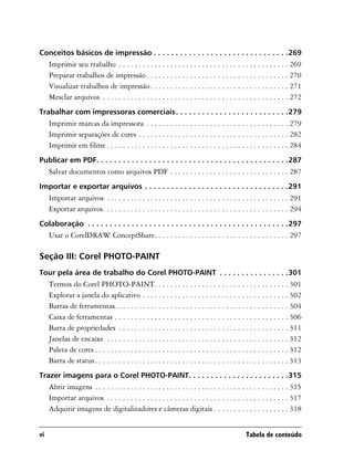 Conceitos básicos de impressão . . . . . . . . . . . . . . . . . . . . . . . . . . . . . . .269
     Imprimir seu trabalho . . . . . . . . . . . . . . . . . . . . . . . . . . . . . . . . . . . . . . . . . . . 269
     Preparar trabalhos de impressão . . . . . . . . . . . . . . . . . . . . . . . . . . . . . . . . . . . . 270
     Visualizar trabalhos de impressão . . . . . . . . . . . . . . . . . . . . . . . . . . . . . . . . . . . 271
     Mesclar arquivos . . . . . . . . . . . . . . . . . . . . . . . . . . . . . . . . . . . . . . . . . . . . . . . 272
Trabalhar com impressoras comerciais . . . . . . . . . . . . . . . . . . . . . . . . . .279
     Imprimir marcas da impressora . . . . . . . . . . . . . . . . . . . . . . . . . . . . . . . . . . . . 279
     Imprimir separações de cores . . . . . . . . . . . . . . . . . . . . . . . . . . . . . . . . . . . . . . 282
     Imprimir em filme . . . . . . . . . . . . . . . . . . . . . . . . . . . . . . . . . . . . . . . . . . . . . . 284
Publicar em PDF. . . . . . . . . . . . . . . . . . . . . . . . . . . . . . . . . . . . . . . . . . . .287
     Salvar documentos como arquivos PDF . . . . . . . . . . . . . . . . . . . . . . . . . . . . . . 287
Importar e exportar arquivos . . . . . . . . . . . . . . . . . . . . . . . . . . . . . . . . .291
     Importar arquivos . . . . . . . . . . . . . . . . . . . . . . . . . . . . . . . . . . . . . . . . . . . . . . 291
     Exportar arquivos. . . . . . . . . . . . . . . . . . . . . . . . . . . . . . . . . . . . . . . . . . . . . . . 294
Colaboração . . . . . . . . . . . . . . . . . . . . . . . . . . . . . . . . . . . . . . . . . . . . . .297
     Usar o CorelDRAW ConceptShare. . . . . . . . . . . . . . . . . . . . . . . . . . . . . . . . . . 297

Seção III: Corel PHOTO-PAINT
Tour pela área de trabalho do Corel PHOTO-PAINT . . . . . . . . . . . . . . . .301
     Termos do Corel PHOTO-PAINT. . . . . . . . . . . . . . . . . . . . . . . . . . . . . . . . . . 301
     Explorar a janela do aplicativo . . . . . . . . . . . . . . . . . . . . . . . . . . . . . . . . . . . . . 302
     Barras de ferramentas. . . . . . . . . . . . . . . . . . . . . . . . . . . . . . . . . . . . . . . . . . . . 304
     Caixa de ferramentas . . . . . . . . . . . . . . . . . . . . . . . . . . . . . . . . . . . . . . . . . . . . 306
     Barra de propriedades . . . . . . . . . . . . . . . . . . . . . . . . . . . . . . . . . . . . . . . . . . . 311
     Janelas de encaixe . . . . . . . . . . . . . . . . . . . . . . . . . . . . . . . . . . . . . . . . . . . . . . 312
     Paleta de cores . . . . . . . . . . . . . . . . . . . . . . . . . . . . . . . . . . . . . . . . . . . . . . . . . 312
     Barra de status . . . . . . . . . . . . . . . . . . . . . . . . . . . . . . . . . . . . . . . . . . . . . . . . . 313
Trazer imagens para o Corel PHOTO-PAINT. . . . . . . . . . . . . . . . . . . . . . .315
     Abrir imagens . . . . . . . . . . . . . . . . . . . . . . . . . . . . . . . . . . . . . . . . . . . . . . . . . 315
     Importar arquivos . . . . . . . . . . . . . . . . . . . . . . . . . . . . . . . . . . . . . . . . . . . . . . 317
     Adquirir imagens de digitalizadores e câmeras digitais . . . . . . . . . . . . . . . . . . . 318


vi                                                                                              Tabela de conteúdo
 