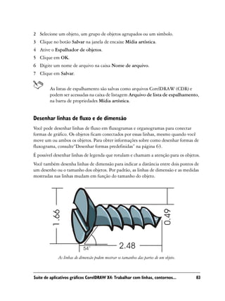 2 Selecione um objeto, um grupo de objetos agrupados ou um símbolo.
3 Clique no botão Salvar na janela de encaixe Mídia artística.
4 Ative o Espalhador de objetos.
5 Clique em OK.
6 Digite um nome de arquivo na caixa Nome de arquivo.
7 Clique em Salvar.


        As listas de espalhamento são salvas como arquivos CorelDRAW (CDR) e
        podem ser acessadas na caixa de listagem Arquivo de lista de espalhamento,
        na barra de propriedades Mídia artística.


Desenhar linhas de fluxo e de dimensão
Você pode desenhar linhas de fluxo em fluxogramas e organogramas para conectar
formas de gráfico. Os objetos ficam conectados por essas linhas, mesmo quando você
move um ou ambos os objetos. Para obter informações sobre como desenhar formas de
fluxograma, consulte“Desenhar formas predefinidas” na página 63.
É possível desenhar linhas de legenda que rotulam e chamam a atenção para os objetos.
Você também desenha linhas de dimensão para indicar a distância entre dois pontos de
um desenho ou o tamanho dos objetos. Por padrão, as linhas de dimensão e as medidas
mostradas nas linhas mudam em função do tamanho do objeto.




             As linhas de dimensão podem mostrar os tamanhos das partes de um objeto.



Suíte de aplicativos gráficos CorelDRAW X4: Trabalhar com linhas, contornos...          83
 
