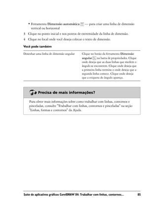 • Ferramenta Dimensão automática            — para criar uma linha de dimensão
     vertical ou horizontal
3 Clique no ponto inicial e nos pontos de extremidade da linha de dimensão.
4 Clique no local onde você deseja colocar o texto de dimensão.

Você pode também

Desenhar uma linha de dimensão angular       Clique no botão da ferramenta Dimensão
                                             angular      na barra de propriedades. Clique
                                             onde deseja que as duas linhas que medem o
                                             ângulo se encontrem. Clique onde deseja que
                                             a primeira linha termine e onde deseja que a
                                             segunda linha comece. Clique onde deseja
                                             que a etiqueta do ângulo apareça.



           Precisa de mais informações?

    Para obter mais informações sobre como trabalhar com linhas, contornos e
    pinceladas, consulte "Trabalhar com linhas, contornos e pinceladas" na seção
    "Linhas, formas e contornos" da Ajuda.




Suíte de aplicativos gráficos CorelDRAW X4: Trabalhar com linhas, contornos...               85
 