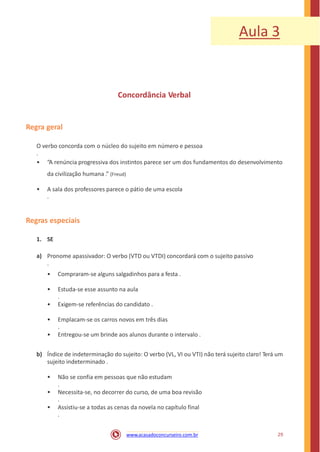 Aula 3
Concordância Verbal
Regra geral
O verbo concorda com o núcleo do sujeito em número e pessoa
.
• “A renúncia progressiva dos instintos parece ser um dos fundamentos do desenvolvimento
da civilização humana .” (Freud)
• A sala dos professores parece o pátio de uma escola
.
Regras especiais
1. SE
a) Pronome apassivador: O verbo (VTD ou VTDI) concordará com o sujeito passivo
.
• Compraram-se alguns salgadinhos para a festa .
• Estuda-se esse assunto na aula
.
• Exigem-se referências do candidato .
• Emplacam-se os carros novos em três dias
.
• Entregou-se um brinde aos alunos durante o intervalo .
b) Índice de indeterminação do sujeito: O verbo (VL, VI ou VTI) não terá sujeito claro! Terá um
sujeito indeterminado .
• Não se confia em pessoas que não estudam
.
• Necessita-se, no decorrer do curso, de uma boa revisão
.
• Assistiu-se a todas as cenas da novela no capítulo final
.
29www.acasadoconcurseiro.com.br
 