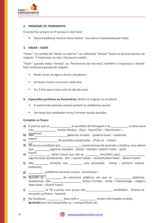 2. PRONOME DE TRATAMENTO
O verbo fica sempre na 3ª pessoa (= ele/ eles)
.
• Vossa Excelência merece nossa estima . Sua obra é reconhecida por todos
.
3. HAVER – FAZER
“Haver” no sentido de “existir ou ocorrer” ou indicando “tempo” ficará na terceira pessoa do
singular. É impessoal, ou seja, não possui sujeito .
“Fazer” quando indica “tempo” ou “fenômenos da natureza”, também é impessoal e deverá
ficar na terceira pessoa do singular.
• Neste curso, há alguns alunos estudiosos
.
• Já houve muitos concursos neste ano
.
• Faz 3 dias que vi essa aula no site do curso
.
4. Expressões partitivas ou fracionárias: Verbo no singular ou no plural .
• A maioria das pessoas aceita/ aceitam os problemas sociais
.
• Um terço dos candidatos errou/ erraram aquela questão .
Complete as frases:
a) É preciso que se as questões de Português e se as dicas para
não muitas dúvidas . (faça – façam/fixe – fixem/existir –
existirem)b)
c)
d)
Não gabaritos errados . (poderia haver – poderiam
haver)
de questões complicadas . (Trata-se – Tratam-
se)Os alunos acreditam que outras formas de aprender a matéria, mas sabem
que algumas exceções . (exista – existam / podem haver – pode
haver)e) vários meses que não se simulados aqui;
alguma coisa acontecendo . (faz – fazem/ realiza – realizam/deve haver – devem haver)
Não emoções que uma aprovação . (existe – existem/ traduza
–
f)
traduzam)
problemas durante a prova . (aconteceu –
aconteceram)
g)
h) Quando se de concursos públicos, em que se diplomas
acadêmicos, não tantos inscritos . (trata – tratam/exige – exigem/
deve haver – devem haver)
às 9h a prova, mas quase não candidatos . (Iniciou-se
–
i)
Iniciaram-se/havia – haviam)
No Facebook, fotos selfs e muitas informações erradas .
(publica-
j)
se – publicam-se/ compartilha-se – compartilham-se)
30 www.acasadoconcurseiro.com.br
 