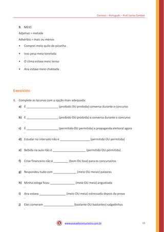 Correios – Português – Prof. Carlos Zambeli
9. MEIO
Adjetivo = metade
Advérbio = mais ou menos
• Comprei meio quilo de picanha .
• Isso pesa meia tonelada
.
• O clima estava meio tenso
.
• Ana estava meio chateada .
Exercícios:
1. Complete as lacunas com a opção mais adequada:
a) É (proibido OU proibida) conversa durante o concurso
.
b) É (proibido OU proibida) a conversa durante o concurso
.
c) É (permitido OU permitida) a propaganda eleitoral agora
.
d) Estudar no intervalo não é (permitido OU permitida)
.
e) Bebida na aula não é (permitido OU permitida)
.
f) Crise financeira não é (bom OU boa) para os concurseiros
.
g) Respondeu tudo com (meio OU meias) palavras
.
h) Minha colega ficou (meio OU meia) angustiada
.
i) Ana estava (meio OU meia) estressada depois da prova
.
j) Eles comeram (bastante OU bastantes) salgadinhos
.
33www.acasadoconcurseiro.com.br
 