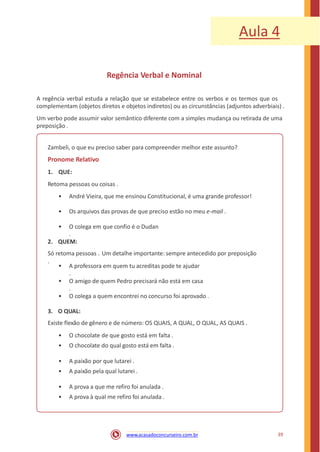 Aula 4
Regência Verbal e Nominal
A regência verbal estuda a relação que se estabelece entre os verbos e os termos que os
complementam (objetos diretos e objetos indiretos) ou as circunstâncias (adjuntos adverbiais) .
Um verbo pode assumir valor semântico diferente com a simples mudança ou retirada de uma
preposição .
Zambeli, o que eu preciso saber para compreender melhor este assunto?
Pronome Relativo
1. QUE:
Retoma pessoas ou coisas .
• André Vieira, que me ensinou Constitucional, é uma grande professor!
• Os arquivos das provas de que preciso estão no meu e-mail .
• O colega em que confio é o Dudan
.
2. QUEM:
Só retoma pessoas . Um detalhe importante: sempre antecedido por preposição
.
• A professora em quem tu acreditas pode te ajudar
.
• O amigo de quem Pedro precisará não está em casa
.
• O colega a quem encontrei no concurso foi aprovado .
3. O QUAL:
Existe flexão de gênero e de número: OS QUAIS, A QUAL, O QUAL, AS QUAIS .
•
•
O chocolate de que gosto está em falta .
O chocolate do qual gosto está em falta .
•
•
A paixão por que lutarei .
A paixão pela qual lutarei .
•
•
A prova a que me refiro foi anulada .
A prova à qual me refiro foi anulada .
39www.acasadoconcurseiro.com.br
 