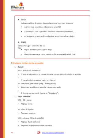 4. CUJO:
Indica uma ideia de posse . Concorda sempre com o ser possuído
.
• A prova cujo assunto eu não sei será amanhã!
• A professora com cuja crítica concordo estava me orientando .
• A namorada a cujos pedidos obedeço sempre me abraça forte .
5. ONDE:
Só retoma lugar. Sinônimo de EM
QUE
• O país aonde viajarei é perto daqui
.
• O problema em que estou metido pode ser resolvido ainda hoje
.
Principais verbos deste assunto:
1. Assistir
VTD = ajudar, dar assistência:
•
•
O policial não assistiu as vítimas durante a prova = O policial não as assistiu
.
O conselho tutelar assiste todas as crianças .
VTI = ver, olhar, presenciar (prep . A obrigatória):
•
•
Assistimos ao vídeo no youtube = Assistimos a ele
.
O filme a que eu assisti chama-se “ Intocáveis” .
2. Pagar e Perdoar
VTD – OD – coisa:
• Pagou a conta .
VTI – OI – A alguém:
• Pagou ao garçom .
VTDI – alguma COISA A ALGUÉM:
•
•
Pagou a dívida ao banco .
Pagamos ao garçom as contas da mesa .
40 www.acasadoconcurseiro.com.br
 