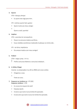 Correios – Português – Prof. Carlos Zambeli
3. Querer
VTD = desejar, almejar:
• Eu quero esta vaga para mim .
VTI = estimar, querer bem, gostar:
•
•
Quero muito aos meus amigos
.
Quero a você, querida!
4. Implicar
VTD = acarretar, ter consequência
•
•
Passar no concurso implica sacrifícios .
Essas medidas econômicas implicarão mudanças na minha vida .
VTI – ter birra, implicância
• Ela sempre implica com meus amigos!
5. Preferir
VTDI = exige a prep . A= X a
Y
• Prefiro concursos federais a concursos estaduais .
6. Ir, Voltar, Chegar
Usamos as preposições A ou DE ou PARA com esses verbos
.
•
•
Chegamos a casa
.
Foste ao curso .
7. Esquecer-se, Lembrar-se = VTI (DE)
Esquecer, Lembrar = VTD
•
•
•
•
Eu nunca me esqueci de você!
Esqueça aquilo .
O aluno cujo nome nunca lembro foi aprovado .
O aluno de cujo nome nunca me lembro foi aprovado .
41www.acasadoconcurseiro.com.br
 
