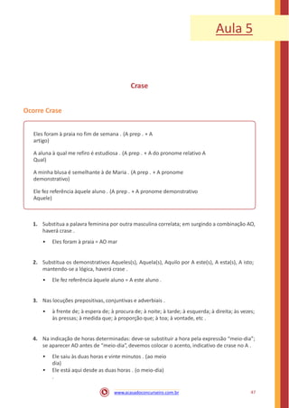 Aula 5
Crase
Ocorre Crase
Eles foram à praia no fim de semana . (A prep . + A
artigo)
A aluna à qual me refiro é estudiosa . (A prep . + A do pronome relativo A
Qual)
A minha blusa é semelhante à de Maria . (A prep . + A pronome
demonstrativo)
Ele fez referência àquele aluno . (A prep . + A pronome demonstrativo
Aquele)
1. Substitua a palavra feminina por outra masculina correlata; em surgindo a combinação AO,
haverá crase .
• Eles foram à praia = AO mar
2. Substitua os demonstrativos Aqueles(s), Aquela(s), Aquilo por A este(s), A esta(s), A isto;
mantendo-se a lógica, haverá crase .
• Ele fez referência àquele aluno = A este aluno .
3. Nas locuções prepositivas, conjuntivas e adverbiais .
• à frente de; à espera de; à procura de; à noite; à tarde; à esquerda; à direita; às vezes;
às pressas; à medida que; à proporção que; à toa; à vontade, etc .
4. Na indicação de horas determinadas: deve-se substituir a hora pela expressão “meio-dia”;
se aparecer AO antes de “meio-dia”, devemos colocar o acento, indicativo de crase no A .
• Ele saiu às duas horas e vinte minutos . (ao meio
dia)
• Ele está aqui desde as duas horas . (o meio-dia)
.
47www.acasadoconcurseiro.com.br
 