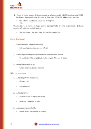 5. Antes de nome próprio de lugares, deve-se colocar o verbo VOLTAR; se dissermos VOLTO
DA, haverá acento indicativo de crase; se dissermos VOLTO DE, não ocorrerá o acento .
• Vou à Bahia . (volto da) . Vou a São Paulo (volto
de) .
Observação: Se o nome do lugar estiver acompanhado de uma característica
adnominal), o acento será obrigatório .
(adjunto
• Vou a Portugal . Vou à Portugal das grandes navegações
.
Crase Opcional
1. Antes de nomes próprios femininos .
• Entreguei o presente a Ana (ou à Ana)
.
2. Antes de pronomes possessivos femininos adjetivos no singular
.
• Fiz alusão a minha amiga (ou à minha amiga) . Mas não fiz à sua
.
3. Depois da preposição ATÉ .
• Fui até a escola . (ou até à escola)
.
Não ocorre crase
1. Antes de palavras masculinas .
• Ele saiu a pé
.
• Barco a vapor
.
2. Antes de verbos .
• Estou disposto a colaborar com ele
.
• Produtos a partir de R$ 1,99
.
3. Antes de artigo indefinido .
• Fomos a uma lanchonete no centro
.
48 www.acasadoconcurseiro.com.br
 