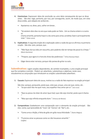 4. Conclusivas: Expressam ideia de conclusão ou uma ideia consequente do que se disse
antes . São elas: logo, portanto, por isso, por conseguinte, assim, de modo que, em vista
disso então, pois (depois do verbo) etc .
• Apaixonou-se; deve, pois, sofrer em breve .
• “Só existem dois dias no ano que nada pode ser feito . Um se chama ontem e o outro
se
chama amanhã, portanto hoje é o dia certo para amar, acreditar, fazer e principalmente
viver .” (Dalai Lama)
5. Explicativas: A segunda oração dá a explicação sobre a razão do que se afirmou na primeira
oração . São elas: pois, porque, que .
• “Não faças da tua vida um rascunho, pois poderás não ter tempo de passá-la a limpo .”
(Mario Quintana)
• “Prepara, que agora é a hora do show das poderosas .” (Chico Buarque #sqn)
• Edgar devia estar nervoso, porque não parava de gritar na aula .
Subordinativas: Ligam orações dependentes, de sentido incompleto, a uma oração principal
que lhe completa o sentido . Podem ser adverbiais, substantivas e adjetivas; neste caso,
estudaremos as conjunções que introduzem as orações subordinadas adverbiais .
1. Causais: Expressam ideia de causa, motivo ou a razão do fato expresso na oração principal
.
São elas: porque, porquanto, posto que, visto que, já que, uma vez que, como, etc .
• “Já que você não me quer mais, vou espalhar meu amor por aí .” (seu cuca)
• “Que eu possa me dizer do amor (que tive): que não seja imortal, posto que é chama
.”
• “Mas que seja infinito enquanto dure .” (Vinicius de Morais)
2. Comparativas: Estabelecem uma comparação com o elemento da oração principal . São
elas: como, que (precedido de “mais”, de “menos”, de “tão”), etc .
• “Como arroz e feijão, é feita de grão em grão nossa felicidade .” (Teatro Mágico)
• “É preciso amar as pessoas como se não houvesse amanhã .”
(Legião)
56 www.acasadoconcurseiro.com.br
 