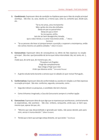 Correios – Português – Prof. Carlos Zambeli
3. Condicionais: Expressam ideia de condição ou hipótese para que o fato da oração principal
aconteça . São elas: se, caso, exceto se, a menos que, salvo se, contanto que, desde que,
etc .
“Se tu me amas, ama-me baixinho
Não o grites de cima dos telhados
Deixa em paz os passarinhos
Deixa em paz a mim!
Se me queres, enfim,
tem de ser bem devagarinho, Amada,
que a vida é breve, e o amor mais breve ainda . . .” (Mario
Quintana)
• “Se as pessoas são boas só porque temem a punição, e esperam a recompensa, então
nós somos mesmo uns pobres coitados .” (Albert Einstein)
4. Consecutivas: Expressam ideia de consequência ou efeito do fato expresso na oração
principal . São elas: que (precedido de termo que indica intensidade: tão, tal, tanto, etc .),
de
modo que, de sorte que, de maneira que, etc .
“O poeta é um fingidor.
Finge tão completamente
Que chega a fingir que é dor
A dor que deveras sente .” (Fernando Pessoa)
• A gente estuda tanto durante a semana que no sábado só quer revisar Português .
5. Conformativas: Expressam ideia de conformidade ou acordo em relação a um fato expresso
na oração principal . São elas: conforme, segundo, consoante, como .
• Segundo indicam as pesquisas, o candidato não tem chances
.
• Como tínhamos imaginado, a Casa do Concurseiro sempre é a melhor opção
.
6. Concessivas: Expressam ideia de que algo que se esperava que acontecesse, contrariamente
às expectativas, não acontece . São elas: embora, conquanto, ainda que, se bem que,
mesmo que, apesar de que, etc .
• “Mesmo que seja desacreditado e ignorado por todos, não posso desistir, pois para
mim, vencer é nunca desistir .” (Albert Einstein)
• “Ainda que o bem que persigo esteja distante, sei que existe .” (Confúcio)
57www.acasadoconcurseiro.com.br
 