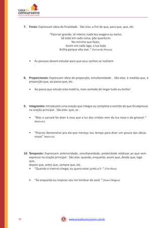 7. Finais: Expressam ideia de finalidade . São elas: a fim de que, para que, que, etc
.
“Para ser grande, sê inteiro; nada teu exagera ou exclui;
Sê todo em cada coisa; põe quanto és
No mínimo que fazes;
Assim em cada lago, a lua toda
Brilha porque alta vive .” (Fernando Pessoa)
• As pessoas devem estudar para que seus sonhos se realizem
.
8. Proporcionais: Expressam ideia de proporção, simultaneidade . São elas: à medida que, à
proporção que, ao passo que, etc .
• Ao passo que estudo esta matéria, mais vontade de largar tudo eu tenho!
9. Integrantes: Introduzem uma oração que integra ou completa o sentido do que foi expresso
na oração principal . São elas: que, se .
• “Mas o carcará foi dizer à rosa que a luz dos cristais vem da lua nova e do girassol .”
(Natiruts)
• “Preciso demonstrar pra ela que mereço seu tempo para dizer um pouco das ideias
novas” (Natiruts)
10. Temporais: Expressam anterioridade, simultaneidade, posteridade relativas ao que vem
expresso na oração principal . São elas: quando, enquanto, assim que, desde que, logo
que,
depois que, antes que, sempre que, etc .
• “Quando o inverno chegar, eu quero estar junto a ti .” (Tim Maia)
• “Só enquanto eu respirar, vou me lembrar de você .” (Teatro Mágico)
58 www.acasadoconcurseiro.com.br
 