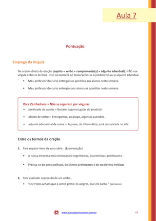 Aula 7
Pontuação
Emprego da Vírgula
Na ordem direta da oração (sujeito + verbo + complemento(s) + adjunto adverbial), NÃO use
vírgula entre os termos . Isso só ocorrerá ao deslocarem-se o predicativo ou o adjunto adverbial
.
• Meu professor do curso entregou as apostilas aos alunos nesta semana
.
• Meu professor do curso entregou aos alunos as apostilas nesta semana
.
Dica Zambeliana = Não se separam por vírgulas
• predicado de sujeito = Bastam, algumas gotas do produto!
• objeto de verbo = Entregamos, ao grupo, algumas questões .
• adjunto adnominal de nome = A prova, de Informática, está comentada no site!
Entre os termos da oração
1. Para separar itens de uma série . (Enumeração)
• A nossa empresa está contratando engenheiros, economistas, professores .
• Precisa-se de bons políticos, de ótimos professores e de excelentes médicos
.
2. Para assinalar supressão de um verbo .
• “Os tristes acham que o vento geme; os alegres, que ele canta .” (Veríssimo)
63www.acasadoconcurseiro.com.br
 