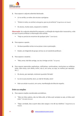 3. Para separar o adjunto adverbial deslocado .
• Lá no sertão, as noites são escutas e perigosas
.
• “Ontem à noite, eu conheci uma guria, que eu já conhecia” (Engenheiros do Hawaii)
• Os alunos, muitas vezes, esquecem a matéria
.
Observação: Se o adjunto adverbial for pequeno, a utilização da vírgula não é necessária, a não
ser que se queira enfatizar a informação nele contida .
• “Hoje eu preciso te encontrar de qualquer jeito .” (Jota Quest)
4. Para separar o aposto .
• Há duas questões certas na tua prova: crase e pontuação .
• Dudan, ex-integrante do grupo, tornou-se um excelente professor .
5. Para separar o vocativo .
• “Meu amor, não fale comigo, sou teu inimigo um dia .” (O quinto)
6. Para separar expressões explicativas, retificativas, continuativas, conclusivas ou enfáticas
(aliás, além disso, com efeito, enfim, isto é, em suma, ou seja, ou melhor, por exemplo,
etc .) .
• Os alunos, por exemplo, reclamam quando é feriado!
• Eu irei à aula amanhã, isto é, se não for feriado, claro!
• Falar ao celular na aula é, em suma, manifestação de falta de respeito .
Entre as orações
1. Para separar orações coordenadas assindéticas .
• ”Não me falta cadeira, não me falta sofá, só falta você sentada na sala, só falta você
estar .” (Arnaldo Antunes)
• “Diga a verdade, doa a quem doer, doe sangue e me dê seu telefone .” (Engenheiros do
Hawaii)
64 www.acasadoconcurseiro.com.br
 